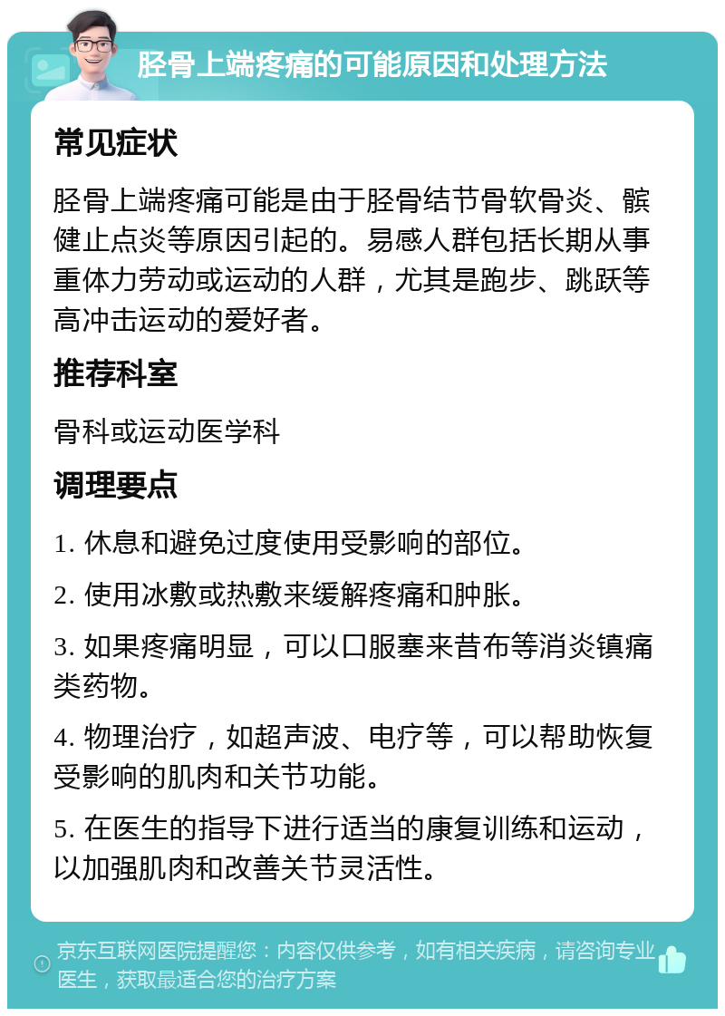 胫骨上端疼痛的可能原因和处理方法 常见症状 胫骨上端疼痛可能是由于胫骨结节骨软骨炎、髌健止点炎等原因引起的。易感人群包括长期从事重体力劳动或运动的人群，尤其是跑步、跳跃等高冲击运动的爱好者。 推荐科室 骨科或运动医学科 调理要点 1. 休息和避免过度使用受影响的部位。 2. 使用冰敷或热敷来缓解疼痛和肿胀。 3. 如果疼痛明显，可以口服塞来昔布等消炎镇痛类药物。 4. 物理治疗，如超声波、电疗等，可以帮助恢复受影响的肌肉和关节功能。 5. 在医生的指导下进行适当的康复训练和运动，以加强肌肉和改善关节灵活性。