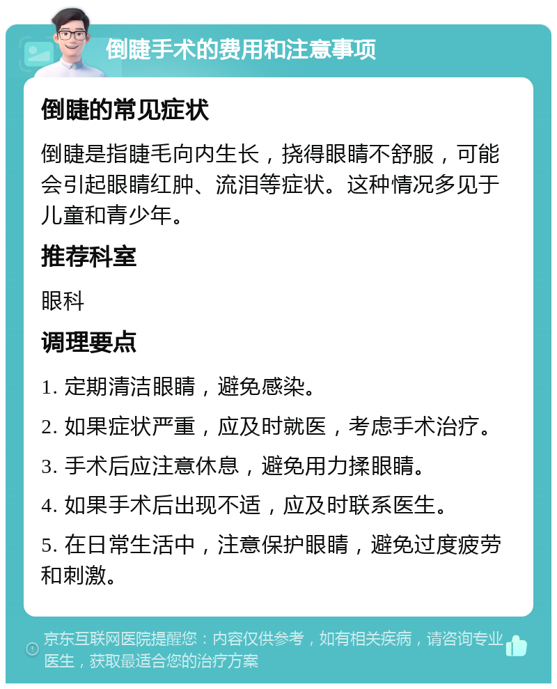 倒睫手术的费用和注意事项 倒睫的常见症状 倒睫是指睫毛向内生长，挠得眼睛不舒服，可能会引起眼睛红肿、流泪等症状。这种情况多见于儿童和青少年。 推荐科室 眼科 调理要点 1. 定期清洁眼睛，避免感染。 2. 如果症状严重，应及时就医，考虑手术治疗。 3. 手术后应注意休息，避免用力揉眼睛。 4. 如果手术后出现不适，应及时联系医生。 5. 在日常生活中，注意保护眼睛，避免过度疲劳和刺激。