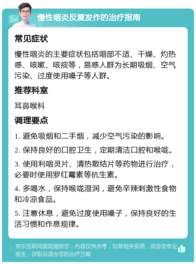 慢性咽炎反复发作的治疗指南 常见症状 慢性咽炎的主要症状包括咽部不适、干燥、灼热感、咳嗽、咳痰等，易感人群为长期吸烟、空气污染、过度使用嗓子等人群。 推荐科室 耳鼻喉科 调理要点 1. 避免吸烟和二手烟，减少空气污染的影响。 2. 保持良好的口腔卫生，定期清洁口腔和喉咙。 3. 使用利咽灵片、清热散结片等药物进行治疗，必要时使用罗红霉素等抗生素。 4. 多喝水，保持喉咙湿润，避免辛辣刺激性食物和冷凉食品。 5. 注意休息，避免过度使用嗓子，保持良好的生活习惯和作息规律。