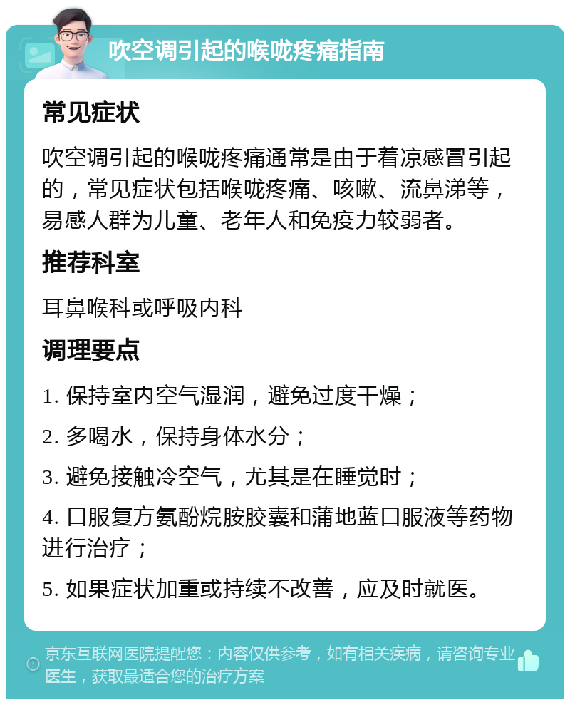 吹空调引起的喉咙疼痛指南 常见症状 吹空调引起的喉咙疼痛通常是由于着凉感冒引起的，常见症状包括喉咙疼痛、咳嗽、流鼻涕等，易感人群为儿童、老年人和免疫力较弱者。 推荐科室 耳鼻喉科或呼吸内科 调理要点 1. 保持室内空气湿润，避免过度干燥； 2. 多喝水，保持身体水分； 3. 避免接触冷空气，尤其是在睡觉时； 4. 口服复方氨酚烷胺胶囊和蒲地蓝口服液等药物进行治疗； 5. 如果症状加重或持续不改善，应及时就医。