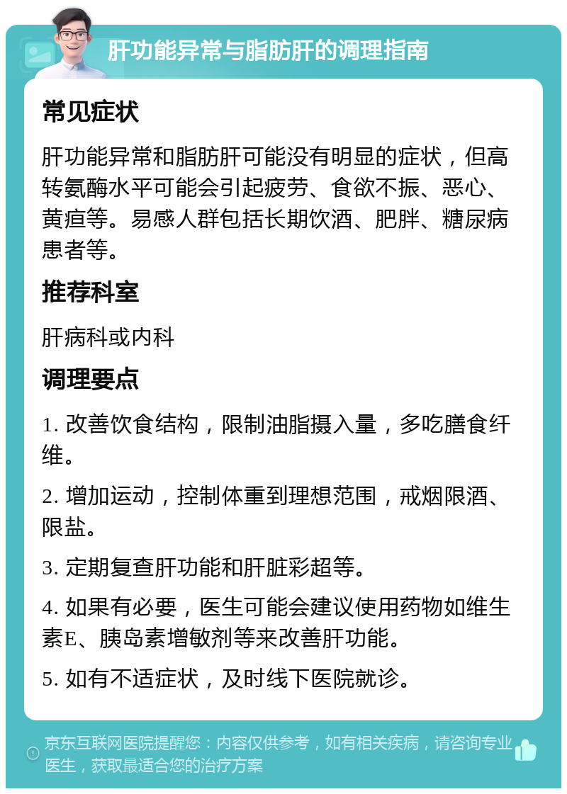 肝功能异常与脂肪肝的调理指南 常见症状 肝功能异常和脂肪肝可能没有明显的症状，但高转氨酶水平可能会引起疲劳、食欲不振、恶心、黄疸等。易感人群包括长期饮酒、肥胖、糖尿病患者等。 推荐科室 肝病科或内科 调理要点 1. 改善饮食结构，限制油脂摄入量，多吃膳食纤维。 2. 增加运动，控制体重到理想范围，戒烟限酒、限盐。 3. 定期复查肝功能和肝脏彩超等。 4. 如果有必要，医生可能会建议使用药物如维生素E、胰岛素增敏剂等来改善肝功能。 5. 如有不适症状，及时线下医院就诊。