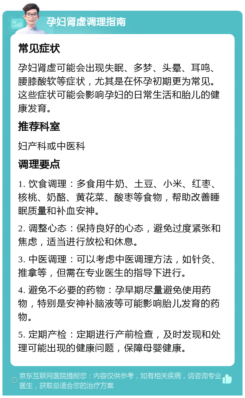 孕妇肾虚调理指南 常见症状 孕妇肾虚可能会出现失眠、多梦、头晕、耳鸣、腰膝酸软等症状，尤其是在怀孕初期更为常见。这些症状可能会影响孕妇的日常生活和胎儿的健康发育。 推荐科室 妇产科或中医科 调理要点 1. 饮食调理：多食用牛奶、土豆、小米、红枣、核桃、奶酪、黄花菜、酸枣等食物，帮助改善睡眠质量和补血安神。 2. 调整心态：保持良好的心态，避免过度紧张和焦虑，适当进行放松和休息。 3. 中医调理：可以考虑中医调理方法，如针灸、推拿等，但需在专业医生的指导下进行。 4. 避免不必要的药物：孕早期尽量避免使用药物，特别是安神补脑液等可能影响胎儿发育的药物。 5. 定期产检：定期进行产前检查，及时发现和处理可能出现的健康问题，保障母婴健康。