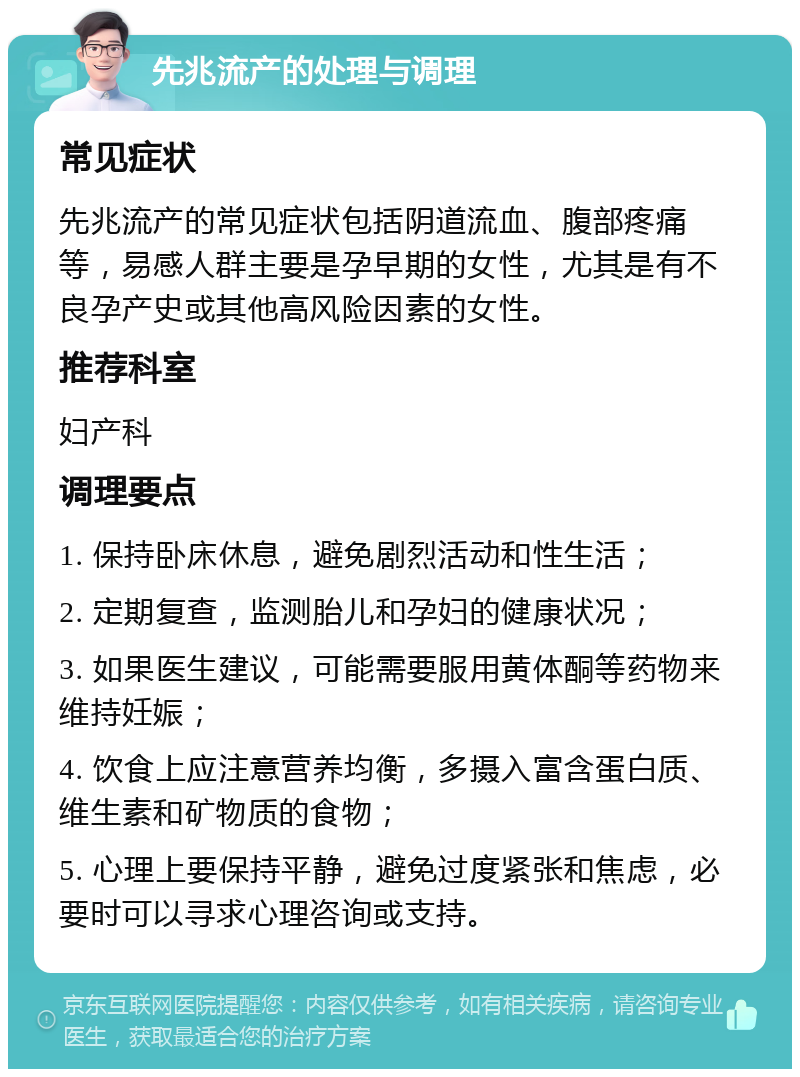 先兆流产的处理与调理 常见症状 先兆流产的常见症状包括阴道流血、腹部疼痛等，易感人群主要是孕早期的女性，尤其是有不良孕产史或其他高风险因素的女性。 推荐科室 妇产科 调理要点 1. 保持卧床休息，避免剧烈活动和性生活； 2. 定期复查，监测胎儿和孕妇的健康状况； 3. 如果医生建议，可能需要服用黄体酮等药物来维持妊娠； 4. 饮食上应注意营养均衡，多摄入富含蛋白质、维生素和矿物质的食物； 5. 心理上要保持平静，避免过度紧张和焦虑，必要时可以寻求心理咨询或支持。