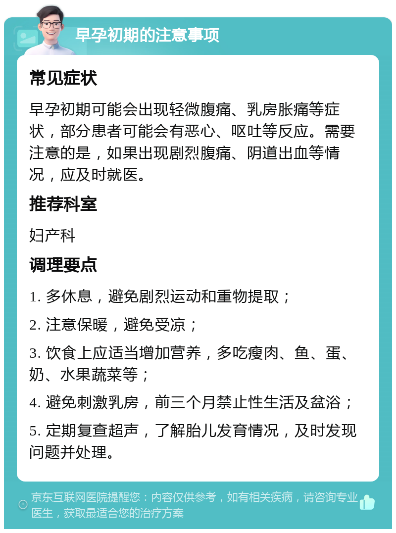 早孕初期的注意事项 常见症状 早孕初期可能会出现轻微腹痛、乳房胀痛等症状，部分患者可能会有恶心、呕吐等反应。需要注意的是，如果出现剧烈腹痛、阴道出血等情况，应及时就医。 推荐科室 妇产科 调理要点 1. 多休息，避免剧烈运动和重物提取； 2. 注意保暖，避免受凉； 3. 饮食上应适当增加营养，多吃瘦肉、鱼、蛋、奶、水果蔬菜等； 4. 避免刺激乳房，前三个月禁止性生活及盆浴； 5. 定期复查超声，了解胎儿发育情况，及时发现问题并处理。