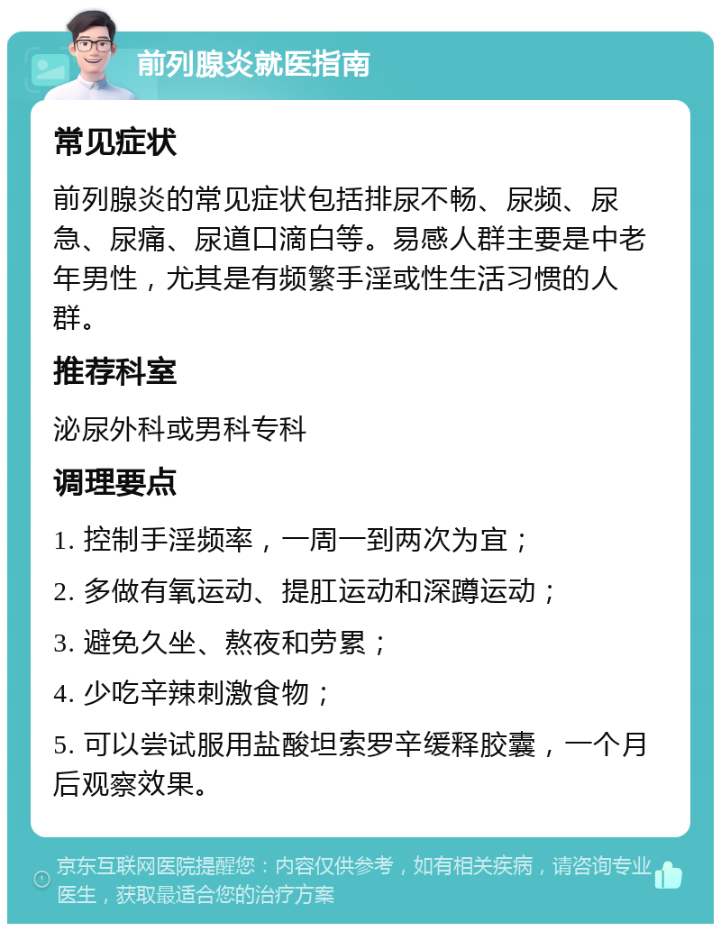 前列腺炎就医指南 常见症状 前列腺炎的常见症状包括排尿不畅、尿频、尿急、尿痛、尿道口滴白等。易感人群主要是中老年男性，尤其是有频繁手淫或性生活习惯的人群。 推荐科室 泌尿外科或男科专科 调理要点 1. 控制手淫频率，一周一到两次为宜； 2. 多做有氧运动、提肛运动和深蹲运动； 3. 避免久坐、熬夜和劳累； 4. 少吃辛辣刺激食物； 5. 可以尝试服用盐酸坦索罗辛缓释胶囊，一个月后观察效果。