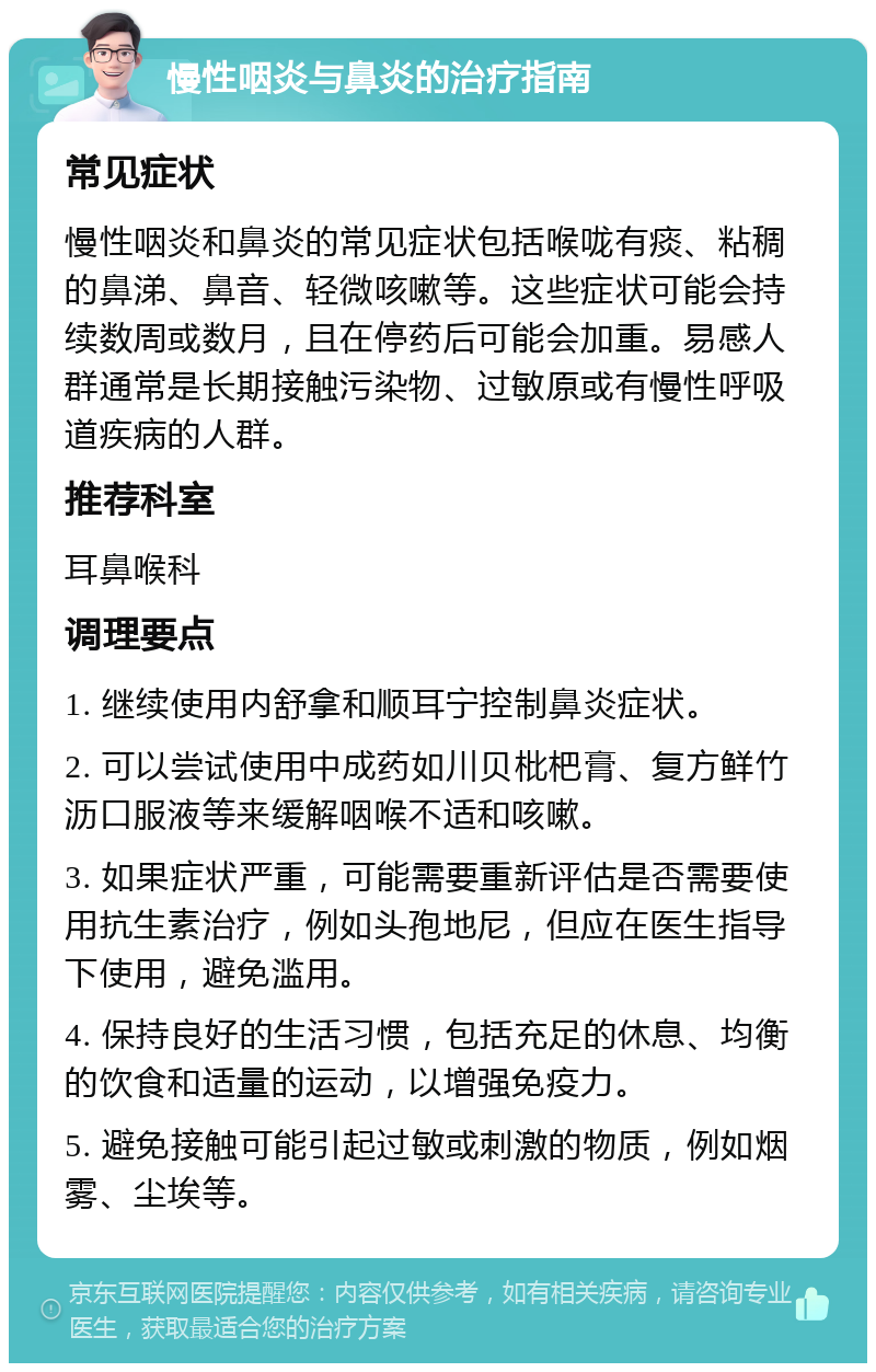 慢性咽炎与鼻炎的治疗指南 常见症状 慢性咽炎和鼻炎的常见症状包括喉咙有痰、粘稠的鼻涕、鼻音、轻微咳嗽等。这些症状可能会持续数周或数月，且在停药后可能会加重。易感人群通常是长期接触污染物、过敏原或有慢性呼吸道疾病的人群。 推荐科室 耳鼻喉科 调理要点 1. 继续使用内舒拿和顺耳宁控制鼻炎症状。 2. 可以尝试使用中成药如川贝枇杷膏、复方鲜竹沥口服液等来缓解咽喉不适和咳嗽。 3. 如果症状严重，可能需要重新评估是否需要使用抗生素治疗，例如头孢地尼，但应在医生指导下使用，避免滥用。 4. 保持良好的生活习惯，包括充足的休息、均衡的饮食和适量的运动，以增强免疫力。 5. 避免接触可能引起过敏或刺激的物质，例如烟雾、尘埃等。