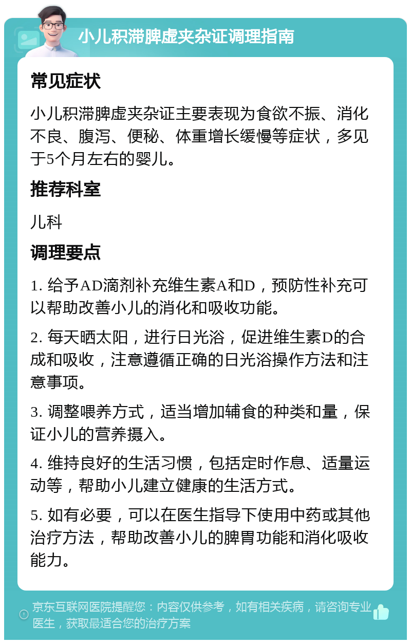 小儿积滞脾虚夹杂证调理指南 常见症状 小儿积滞脾虚夹杂证主要表现为食欲不振、消化不良、腹泻、便秘、体重增长缓慢等症状，多见于5个月左右的婴儿。 推荐科室 儿科 调理要点 1. 给予AD滴剂补充维生素A和D，预防性补充可以帮助改善小儿的消化和吸收功能。 2. 每天晒太阳，进行日光浴，促进维生素D的合成和吸收，注意遵循正确的日光浴操作方法和注意事项。 3. 调整喂养方式，适当增加辅食的种类和量，保证小儿的营养摄入。 4. 维持良好的生活习惯，包括定时作息、适量运动等，帮助小儿建立健康的生活方式。 5. 如有必要，可以在医生指导下使用中药或其他治疗方法，帮助改善小儿的脾胃功能和消化吸收能力。