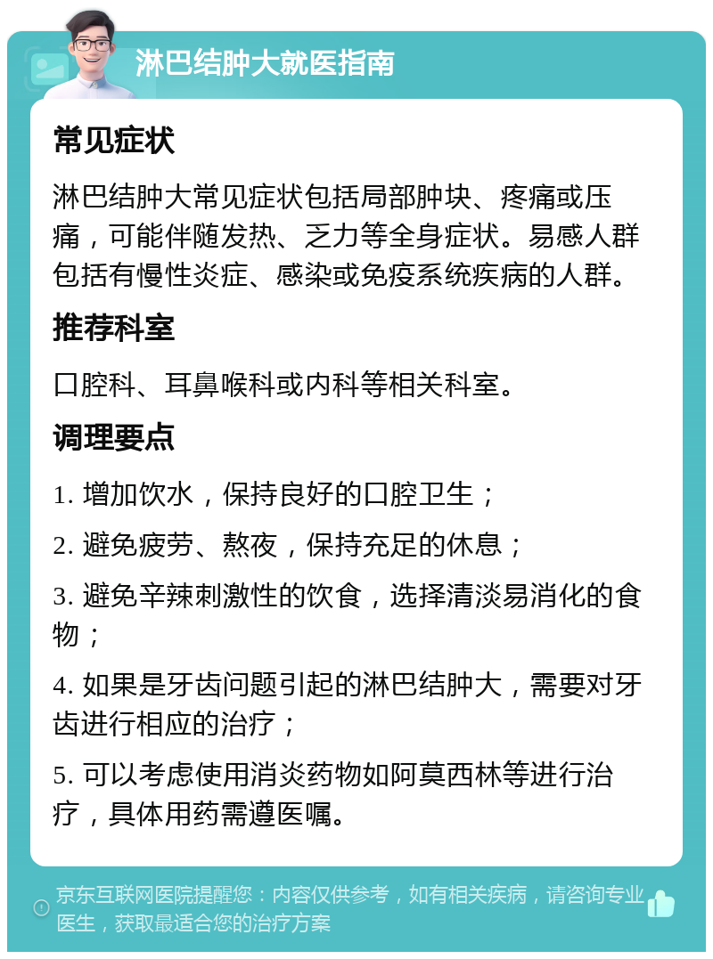 淋巴结肿大就医指南 常见症状 淋巴结肿大常见症状包括局部肿块、疼痛或压痛，可能伴随发热、乏力等全身症状。易感人群包括有慢性炎症、感染或免疫系统疾病的人群。 推荐科室 口腔科、耳鼻喉科或内科等相关科室。 调理要点 1. 增加饮水，保持良好的口腔卫生； 2. 避免疲劳、熬夜，保持充足的休息； 3. 避免辛辣刺激性的饮食，选择清淡易消化的食物； 4. 如果是牙齿问题引起的淋巴结肿大，需要对牙齿进行相应的治疗； 5. 可以考虑使用消炎药物如阿莫西林等进行治疗，具体用药需遵医嘱。