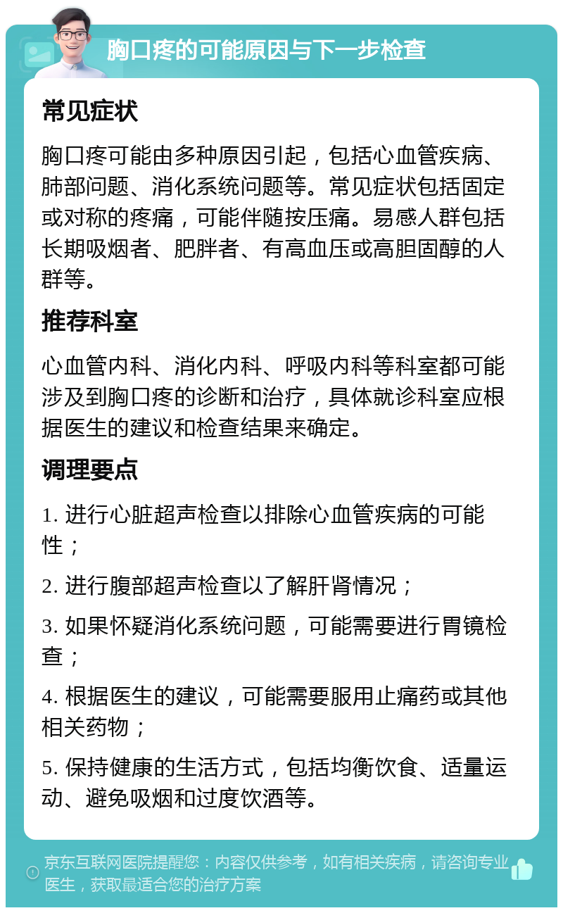 胸口疼的可能原因与下一步检查 常见症状 胸口疼可能由多种原因引起，包括心血管疾病、肺部问题、消化系统问题等。常见症状包括固定或对称的疼痛，可能伴随按压痛。易感人群包括长期吸烟者、肥胖者、有高血压或高胆固醇的人群等。 推荐科室 心血管内科、消化内科、呼吸内科等科室都可能涉及到胸口疼的诊断和治疗，具体就诊科室应根据医生的建议和检查结果来确定。 调理要点 1. 进行心脏超声检查以排除心血管疾病的可能性； 2. 进行腹部超声检查以了解肝肾情况； 3. 如果怀疑消化系统问题，可能需要进行胃镜检查； 4. 根据医生的建议，可能需要服用止痛药或其他相关药物； 5. 保持健康的生活方式，包括均衡饮食、适量运动、避免吸烟和过度饮酒等。