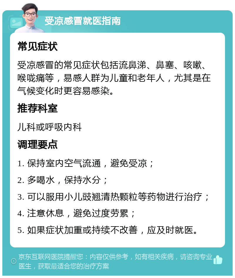 受凉感冒就医指南 常见症状 受凉感冒的常见症状包括流鼻涕、鼻塞、咳嗽、喉咙痛等，易感人群为儿童和老年人，尤其是在气候变化时更容易感染。 推荐科室 儿科或呼吸内科 调理要点 1. 保持室内空气流通，避免受凉； 2. 多喝水，保持水分； 3. 可以服用小儿豉翘清热颗粒等药物进行治疗； 4. 注意休息，避免过度劳累； 5. 如果症状加重或持续不改善，应及时就医。