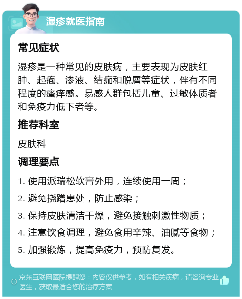 湿疹就医指南 常见症状 湿疹是一种常见的皮肤病，主要表现为皮肤红肿、起疱、渗液、结痂和脱屑等症状，伴有不同程度的瘙痒感。易感人群包括儿童、过敏体质者和免疫力低下者等。 推荐科室 皮肤科 调理要点 1. 使用派瑞松软膏外用，连续使用一周； 2. 避免挠蹭患处，防止感染； 3. 保持皮肤清洁干燥，避免接触刺激性物质； 4. 注意饮食调理，避免食用辛辣、油腻等食物； 5. 加强锻炼，提高免疫力，预防复发。