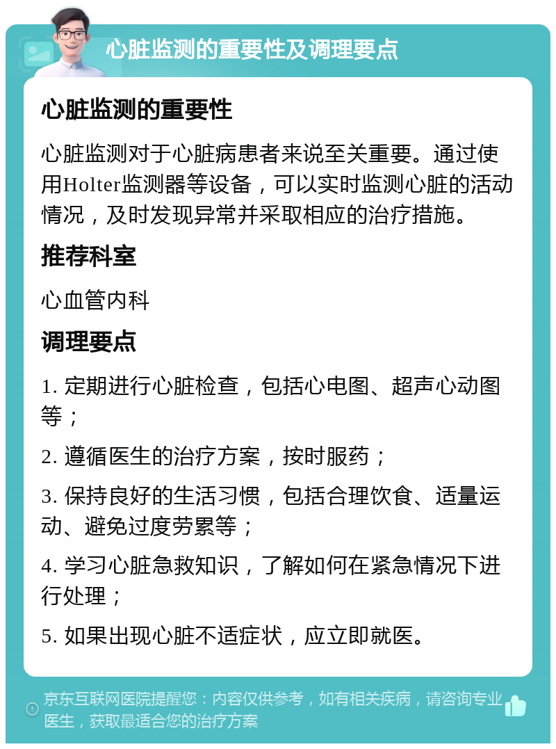 心脏监测的重要性及调理要点 心脏监测的重要性 心脏监测对于心脏病患者来说至关重要。通过使用Holter监测器等设备，可以实时监测心脏的活动情况，及时发现异常并采取相应的治疗措施。 推荐科室 心血管内科 调理要点 1. 定期进行心脏检查，包括心电图、超声心动图等； 2. 遵循医生的治疗方案，按时服药； 3. 保持良好的生活习惯，包括合理饮食、适量运动、避免过度劳累等； 4. 学习心脏急救知识，了解如何在紧急情况下进行处理； 5. 如果出现心脏不适症状，应立即就医。