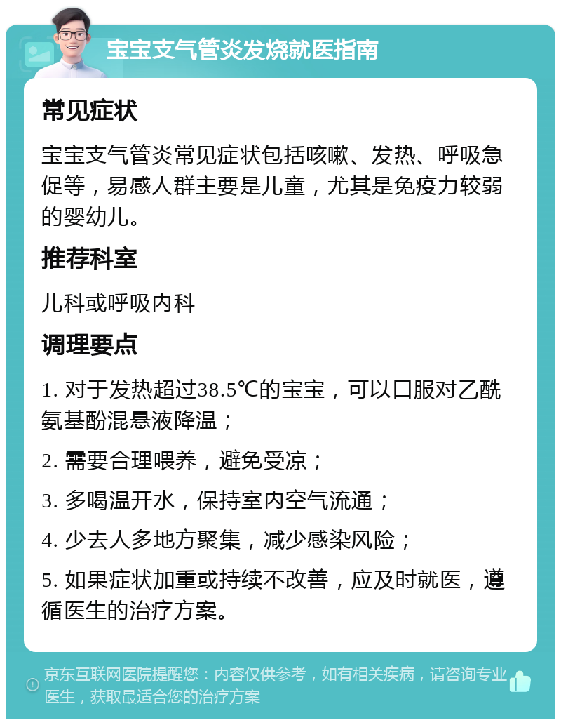 宝宝支气管炎发烧就医指南 常见症状 宝宝支气管炎常见症状包括咳嗽、发热、呼吸急促等，易感人群主要是儿童，尤其是免疫力较弱的婴幼儿。 推荐科室 儿科或呼吸内科 调理要点 1. 对于发热超过38.5℃的宝宝，可以口服对乙酰氨基酚混悬液降温； 2. 需要合理喂养，避免受凉； 3. 多喝温开水，保持室内空气流通； 4. 少去人多地方聚集，减少感染风险； 5. 如果症状加重或持续不改善，应及时就医，遵循医生的治疗方案。