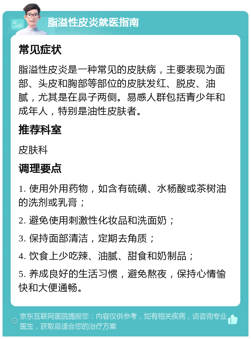 脂溢性皮炎就医指南 常见症状 脂溢性皮炎是一种常见的皮肤病，主要表现为面部、头皮和胸部等部位的皮肤发红、脱皮、油腻，尤其是在鼻子两侧。易感人群包括青少年和成年人，特别是油性皮肤者。 推荐科室 皮肤科 调理要点 1. 使用外用药物，如含有硫磺、水杨酸或茶树油的洗剂或乳膏； 2. 避免使用刺激性化妆品和洗面奶； 3. 保持面部清洁，定期去角质； 4. 饮食上少吃辣、油腻、甜食和奶制品； 5. 养成良好的生活习惯，避免熬夜，保持心情愉快和大便通畅。