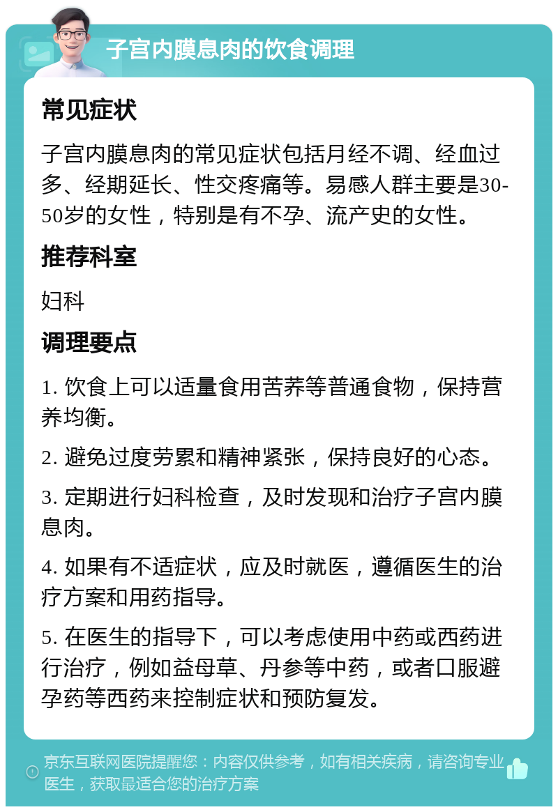 子宫内膜息肉的饮食调理 常见症状 子宫内膜息肉的常见症状包括月经不调、经血过多、经期延长、性交疼痛等。易感人群主要是30-50岁的女性，特别是有不孕、流产史的女性。 推荐科室 妇科 调理要点 1. 饮食上可以适量食用苦荞等普通食物，保持营养均衡。 2. 避免过度劳累和精神紧张，保持良好的心态。 3. 定期进行妇科检查，及时发现和治疗子宫内膜息肉。 4. 如果有不适症状，应及时就医，遵循医生的治疗方案和用药指导。 5. 在医生的指导下，可以考虑使用中药或西药进行治疗，例如益母草、丹参等中药，或者口服避孕药等西药来控制症状和预防复发。