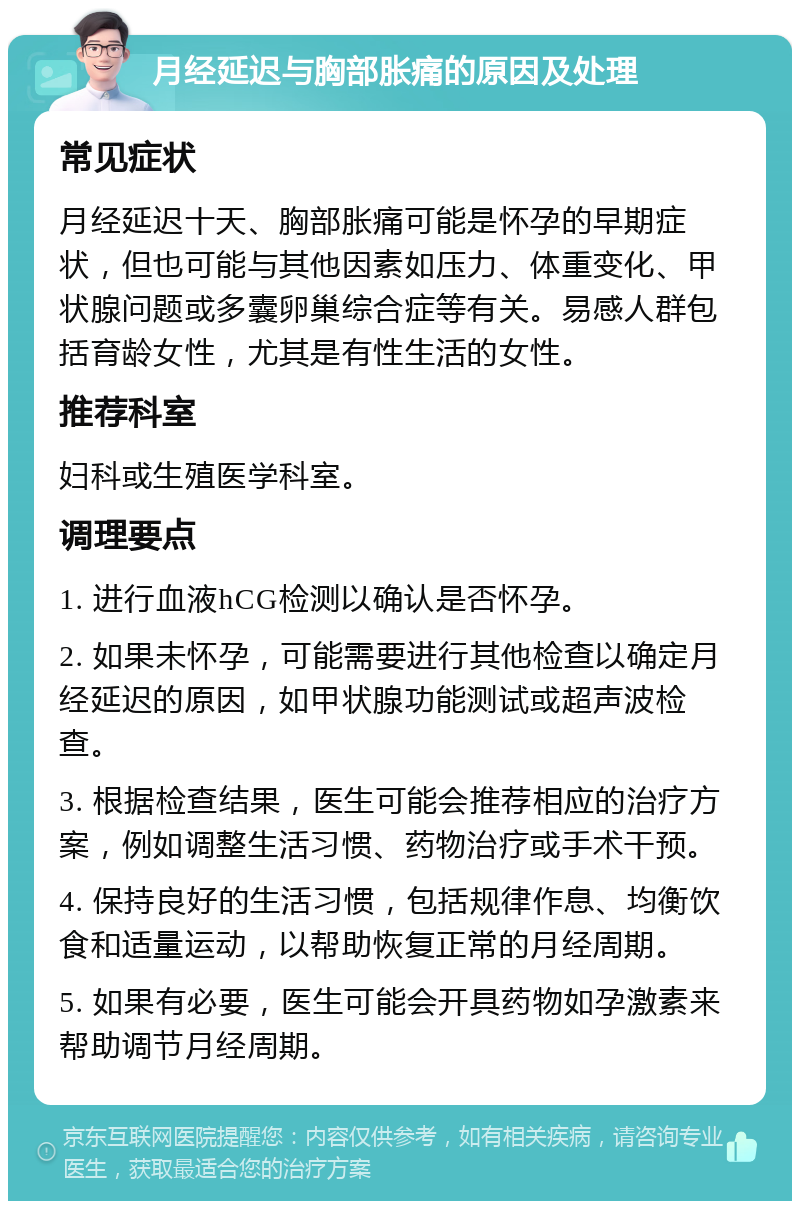 月经延迟与胸部胀痛的原因及处理 常见症状 月经延迟十天、胸部胀痛可能是怀孕的早期症状，但也可能与其他因素如压力、体重变化、甲状腺问题或多囊卵巢综合症等有关。易感人群包括育龄女性，尤其是有性生活的女性。 推荐科室 妇科或生殖医学科室。 调理要点 1. 进行血液hCG检测以确认是否怀孕。 2. 如果未怀孕，可能需要进行其他检查以确定月经延迟的原因，如甲状腺功能测试或超声波检查。 3. 根据检查结果，医生可能会推荐相应的治疗方案，例如调整生活习惯、药物治疗或手术干预。 4. 保持良好的生活习惯，包括规律作息、均衡饮食和适量运动，以帮助恢复正常的月经周期。 5. 如果有必要，医生可能会开具药物如孕激素来帮助调节月经周期。