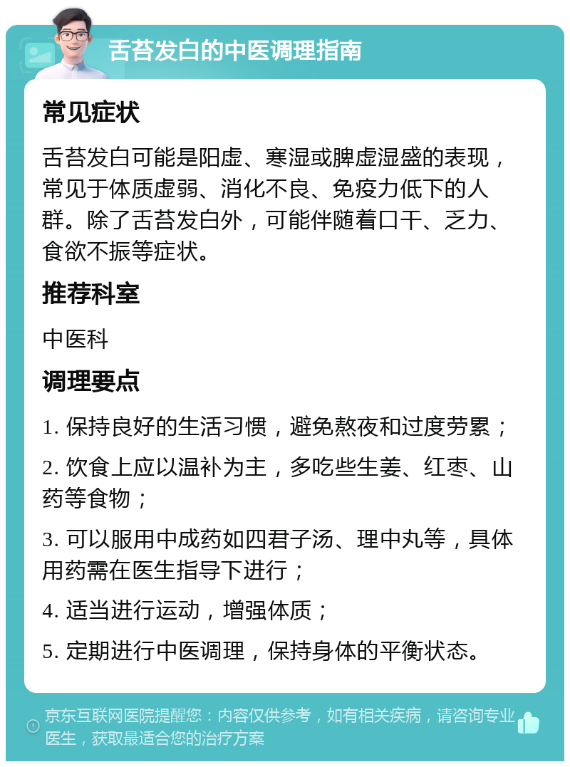 舌苔发白的中医调理指南 常见症状 舌苔发白可能是阳虚、寒湿或脾虚湿盛的表现，常见于体质虚弱、消化不良、免疫力低下的人群。除了舌苔发白外，可能伴随着口干、乏力、食欲不振等症状。 推荐科室 中医科 调理要点 1. 保持良好的生活习惯，避免熬夜和过度劳累； 2. 饮食上应以温补为主，多吃些生姜、红枣、山药等食物； 3. 可以服用中成药如四君子汤、理中丸等，具体用药需在医生指导下进行； 4. 适当进行运动，增强体质； 5. 定期进行中医调理，保持身体的平衡状态。