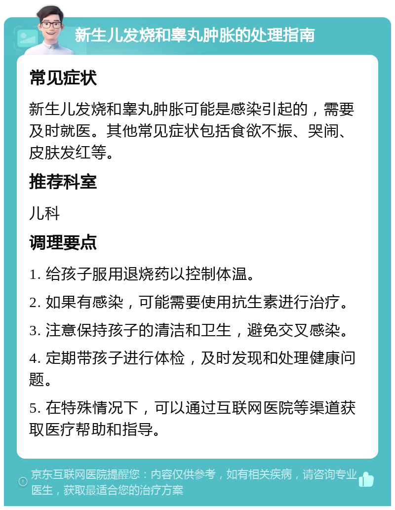 新生儿发烧和睾丸肿胀的处理指南 常见症状 新生儿发烧和睾丸肿胀可能是感染引起的，需要及时就医。其他常见症状包括食欲不振、哭闹、皮肤发红等。 推荐科室 儿科 调理要点 1. 给孩子服用退烧药以控制体温。 2. 如果有感染，可能需要使用抗生素进行治疗。 3. 注意保持孩子的清洁和卫生，避免交叉感染。 4. 定期带孩子进行体检，及时发现和处理健康问题。 5. 在特殊情况下，可以通过互联网医院等渠道获取医疗帮助和指导。