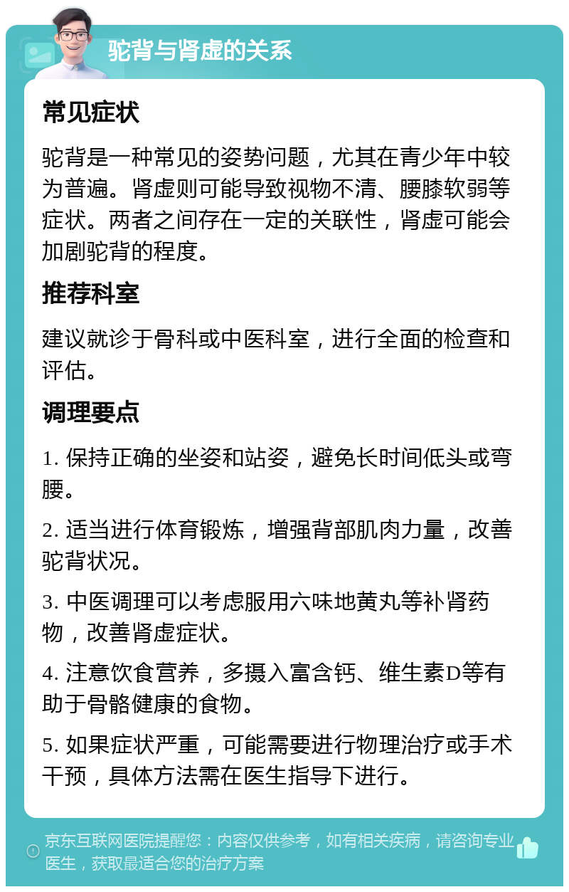 驼背与肾虚的关系 常见症状 驼背是一种常见的姿势问题，尤其在青少年中较为普遍。肾虚则可能导致视物不清、腰膝软弱等症状。两者之间存在一定的关联性，肾虚可能会加剧驼背的程度。 推荐科室 建议就诊于骨科或中医科室，进行全面的检查和评估。 调理要点 1. 保持正确的坐姿和站姿，避免长时间低头或弯腰。 2. 适当进行体育锻炼，增强背部肌肉力量，改善驼背状况。 3. 中医调理可以考虑服用六味地黄丸等补肾药物，改善肾虚症状。 4. 注意饮食营养，多摄入富含钙、维生素D等有助于骨骼健康的食物。 5. 如果症状严重，可能需要进行物理治疗或手术干预，具体方法需在医生指导下进行。