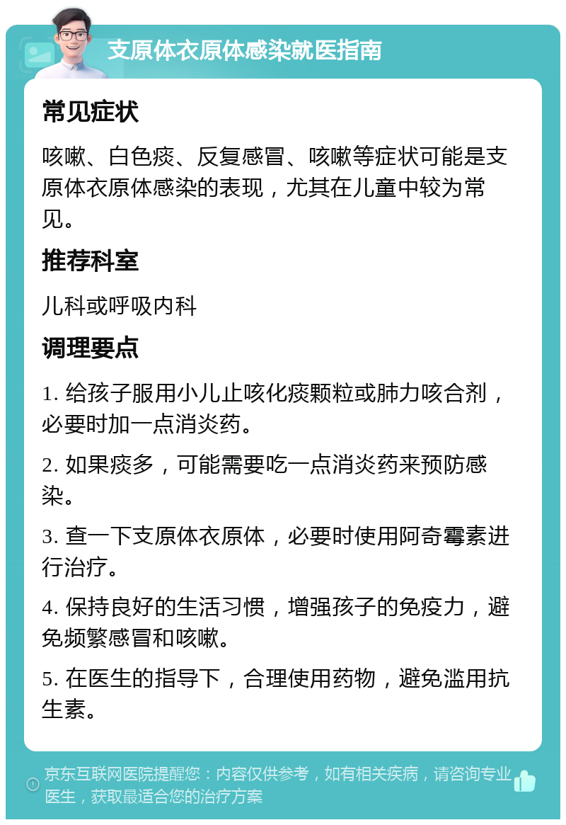 支原体衣原体感染就医指南 常见症状 咳嗽、白色痰、反复感冒、咳嗽等症状可能是支原体衣原体感染的表现，尤其在儿童中较为常见。 推荐科室 儿科或呼吸内科 调理要点 1. 给孩子服用小儿止咳化痰颗粒或肺力咳合剂，必要时加一点消炎药。 2. 如果痰多，可能需要吃一点消炎药来预防感染。 3. 查一下支原体衣原体，必要时使用阿奇霉素进行治疗。 4. 保持良好的生活习惯，增强孩子的免疫力，避免频繁感冒和咳嗽。 5. 在医生的指导下，合理使用药物，避免滥用抗生素。