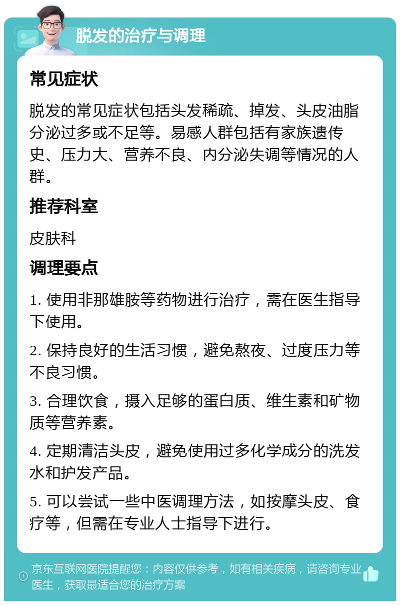 脱发的治疗与调理 常见症状 脱发的常见症状包括头发稀疏、掉发、头皮油脂分泌过多或不足等。易感人群包括有家族遗传史、压力大、营养不良、内分泌失调等情况的人群。 推荐科室 皮肤科 调理要点 1. 使用非那雄胺等药物进行治疗，需在医生指导下使用。 2. 保持良好的生活习惯，避免熬夜、过度压力等不良习惯。 3. 合理饮食，摄入足够的蛋白质、维生素和矿物质等营养素。 4. 定期清洁头皮，避免使用过多化学成分的洗发水和护发产品。 5. 可以尝试一些中医调理方法，如按摩头皮、食疗等，但需在专业人士指导下进行。