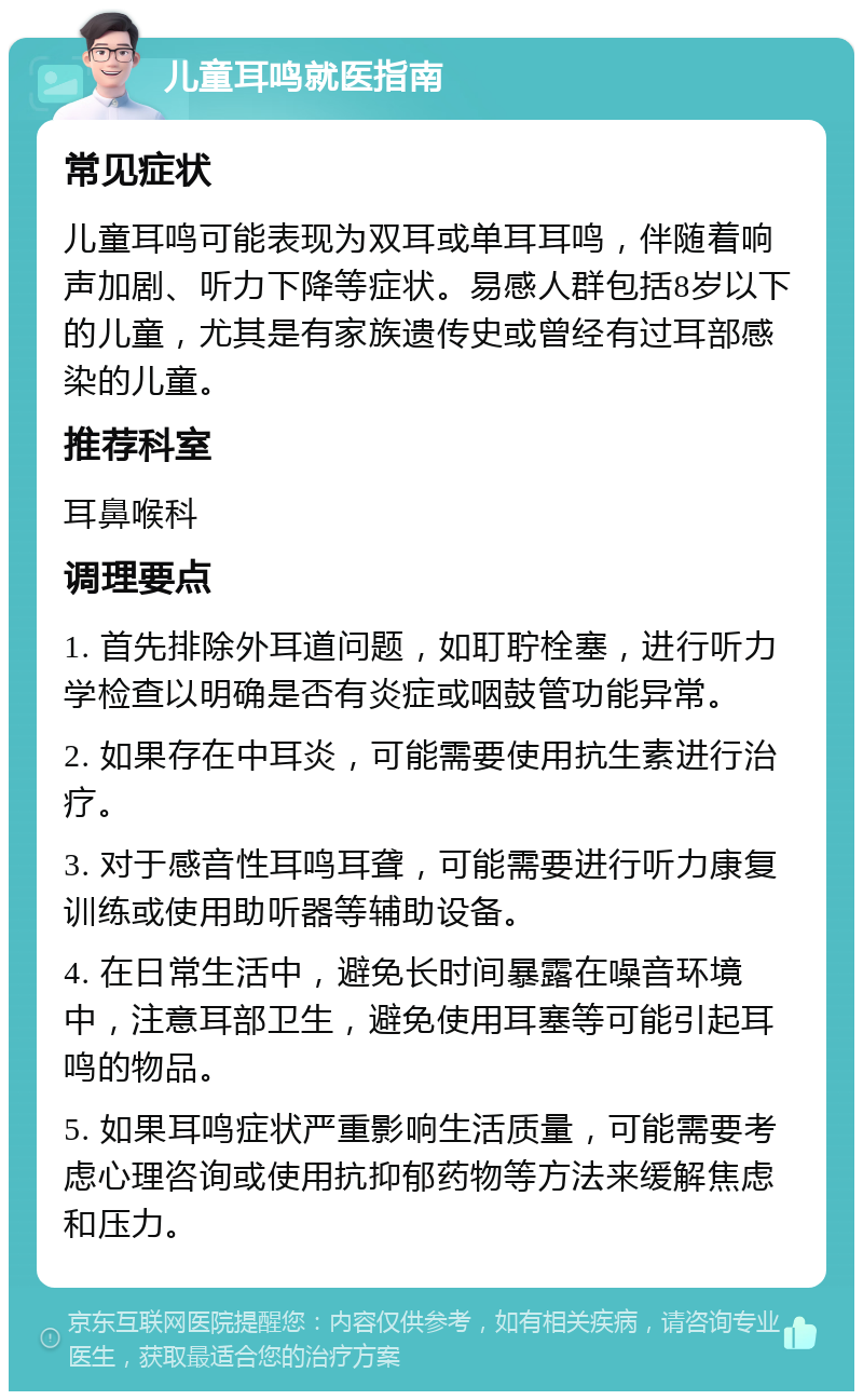 儿童耳鸣就医指南 常见症状 儿童耳鸣可能表现为双耳或单耳耳鸣，伴随着响声加剧、听力下降等症状。易感人群包括8岁以下的儿童，尤其是有家族遗传史或曾经有过耳部感染的儿童。 推荐科室 耳鼻喉科 调理要点 1. 首先排除外耳道问题，如耵聍栓塞，进行听力学检查以明确是否有炎症或咽鼓管功能异常。 2. 如果存在中耳炎，可能需要使用抗生素进行治疗。 3. 对于感音性耳鸣耳聋，可能需要进行听力康复训练或使用助听器等辅助设备。 4. 在日常生活中，避免长时间暴露在噪音环境中，注意耳部卫生，避免使用耳塞等可能引起耳鸣的物品。 5. 如果耳鸣症状严重影响生活质量，可能需要考虑心理咨询或使用抗抑郁药物等方法来缓解焦虑和压力。