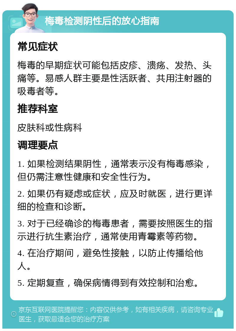 梅毒检测阴性后的放心指南 常见症状 梅毒的早期症状可能包括皮疹、溃疡、发热、头痛等。易感人群主要是性活跃者、共用注射器的吸毒者等。 推荐科室 皮肤科或性病科 调理要点 1. 如果检测结果阴性，通常表示没有梅毒感染，但仍需注意性健康和安全性行为。 2. 如果仍有疑虑或症状，应及时就医，进行更详细的检查和诊断。 3. 对于已经确诊的梅毒患者，需要按照医生的指示进行抗生素治疗，通常使用青霉素等药物。 4. 在治疗期间，避免性接触，以防止传播给他人。 5. 定期复查，确保病情得到有效控制和治愈。