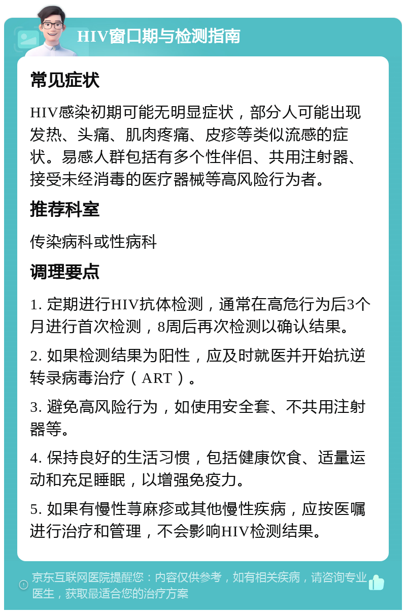 HIV窗口期与检测指南 常见症状 HIV感染初期可能无明显症状，部分人可能出现发热、头痛、肌肉疼痛、皮疹等类似流感的症状。易感人群包括有多个性伴侣、共用注射器、接受未经消毒的医疗器械等高风险行为者。 推荐科室 传染病科或性病科 调理要点 1. 定期进行HIV抗体检测，通常在高危行为后3个月进行首次检测，8周后再次检测以确认结果。 2. 如果检测结果为阳性，应及时就医并开始抗逆转录病毒治疗（ART）。 3. 避免高风险行为，如使用安全套、不共用注射器等。 4. 保持良好的生活习惯，包括健康饮食、适量运动和充足睡眠，以增强免疫力。 5. 如果有慢性荨麻疹或其他慢性疾病，应按医嘱进行治疗和管理，不会影响HIV检测结果。