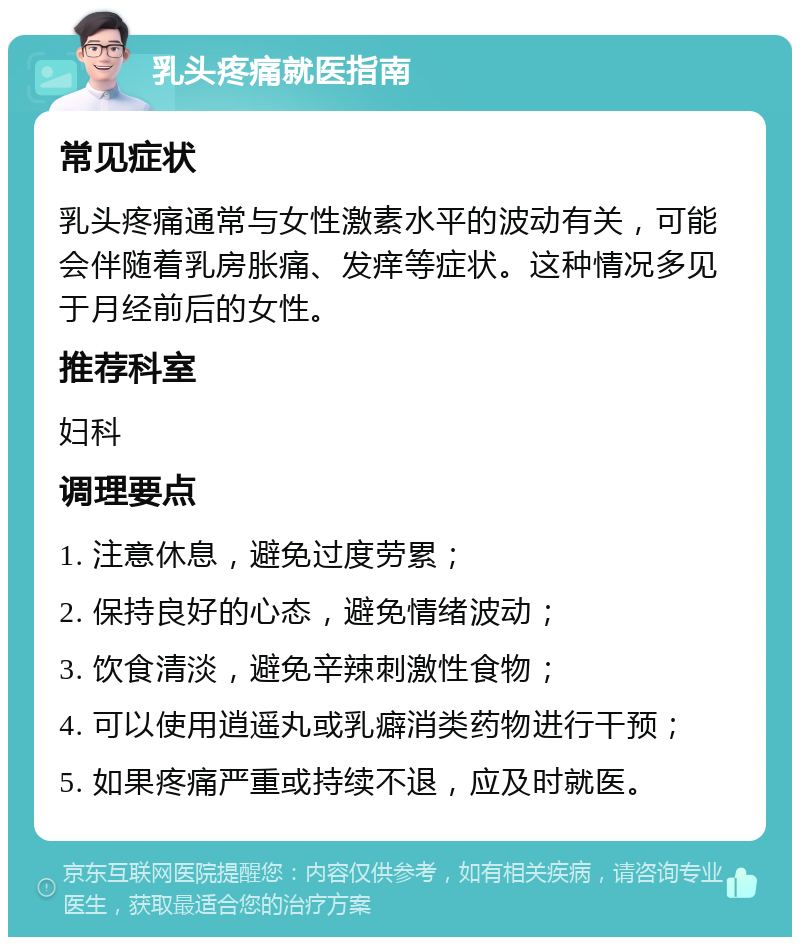 乳头疼痛就医指南 常见症状 乳头疼痛通常与女性激素水平的波动有关，可能会伴随着乳房胀痛、发痒等症状。这种情况多见于月经前后的女性。 推荐科室 妇科 调理要点 1. 注意休息，避免过度劳累； 2. 保持良好的心态，避免情绪波动； 3. 饮食清淡，避免辛辣刺激性食物； 4. 可以使用逍遥丸或乳癖消类药物进行干预； 5. 如果疼痛严重或持续不退，应及时就医。