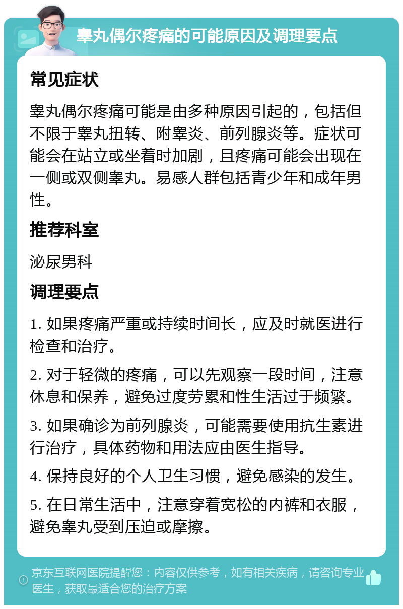 睾丸偶尔疼痛的可能原因及调理要点 常见症状 睾丸偶尔疼痛可能是由多种原因引起的，包括但不限于睾丸扭转、附睾炎、前列腺炎等。症状可能会在站立或坐着时加剧，且疼痛可能会出现在一侧或双侧睾丸。易感人群包括青少年和成年男性。 推荐科室 泌尿男科 调理要点 1. 如果疼痛严重或持续时间长，应及时就医进行检查和治疗。 2. 对于轻微的疼痛，可以先观察一段时间，注意休息和保养，避免过度劳累和性生活过于频繁。 3. 如果确诊为前列腺炎，可能需要使用抗生素进行治疗，具体药物和用法应由医生指导。 4. 保持良好的个人卫生习惯，避免感染的发生。 5. 在日常生活中，注意穿着宽松的内裤和衣服，避免睾丸受到压迫或摩擦。