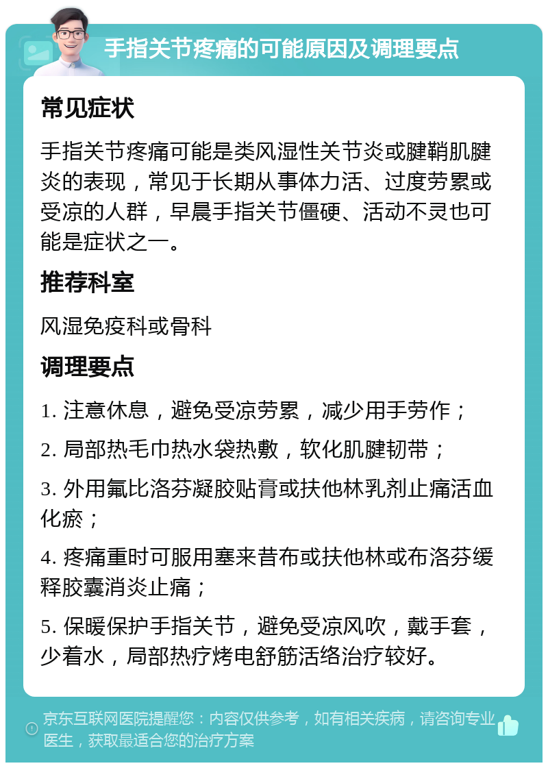 手指关节疼痛的可能原因及调理要点 常见症状 手指关节疼痛可能是类风湿性关节炎或腱鞘肌腱炎的表现，常见于长期从事体力活、过度劳累或受凉的人群，早晨手指关节僵硬、活动不灵也可能是症状之一。 推荐科室 风湿免疫科或骨科 调理要点 1. 注意休息，避免受凉劳累，减少用手劳作； 2. 局部热毛巾热水袋热敷，软化肌腱韧带； 3. 外用氟比洛芬凝胶贴膏或扶他林乳剂止痛活血化瘀； 4. 疼痛重时可服用塞来昔布或扶他林或布洛芬缓释胶囊消炎止痛； 5. 保暖保护手指关节，避免受凉风吹，戴手套，少着水，局部热疗烤电舒筋活络治疗较好。