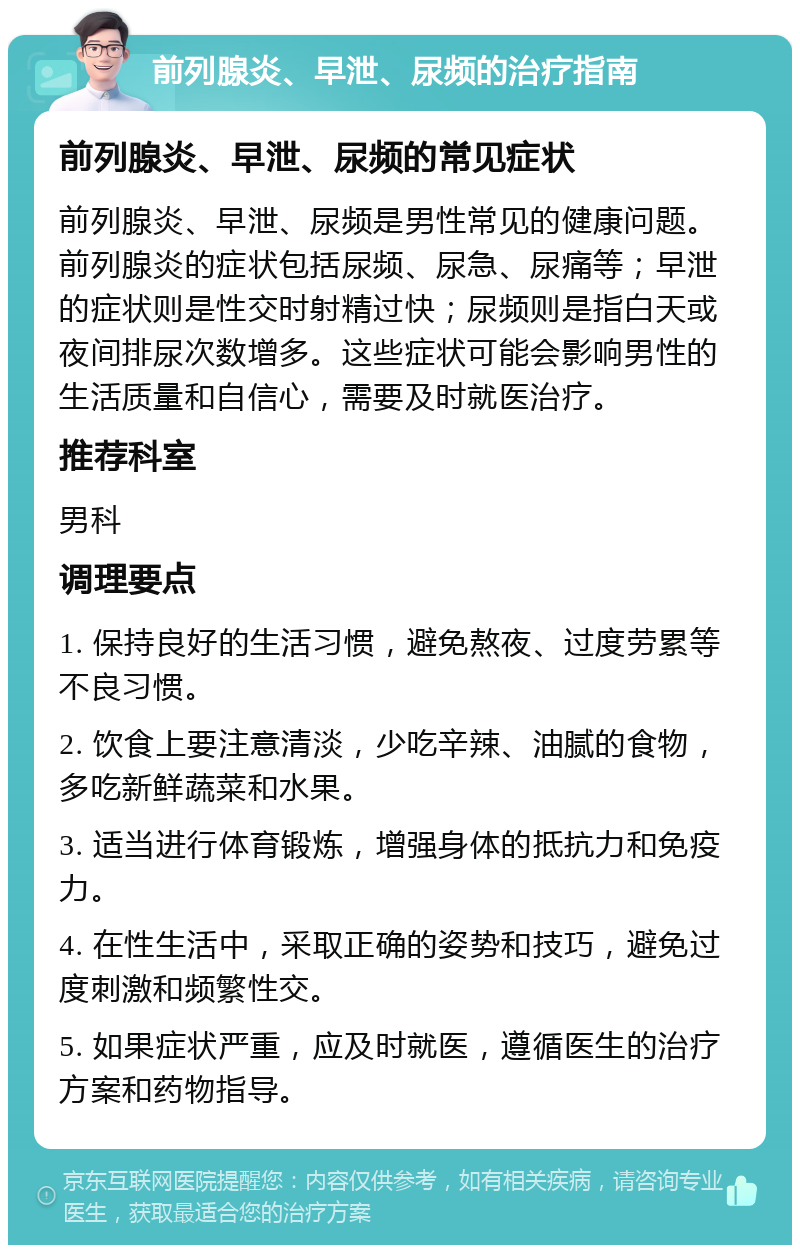 前列腺炎、早泄、尿频的治疗指南 前列腺炎、早泄、尿频的常见症状 前列腺炎、早泄、尿频是男性常见的健康问题。前列腺炎的症状包括尿频、尿急、尿痛等；早泄的症状则是性交时射精过快；尿频则是指白天或夜间排尿次数增多。这些症状可能会影响男性的生活质量和自信心，需要及时就医治疗。 推荐科室 男科 调理要点 1. 保持良好的生活习惯，避免熬夜、过度劳累等不良习惯。 2. 饮食上要注意清淡，少吃辛辣、油腻的食物，多吃新鲜蔬菜和水果。 3. 适当进行体育锻炼，增强身体的抵抗力和免疫力。 4. 在性生活中，采取正确的姿势和技巧，避免过度刺激和频繁性交。 5. 如果症状严重，应及时就医，遵循医生的治疗方案和药物指导。