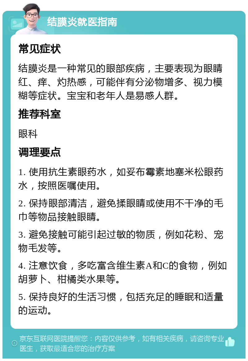 结膜炎就医指南 常见症状 结膜炎是一种常见的眼部疾病，主要表现为眼睛红、痒、灼热感，可能伴有分泌物增多、视力模糊等症状。宝宝和老年人是易感人群。 推荐科室 眼科 调理要点 1. 使用抗生素眼药水，如妥布霉素地塞米松眼药水，按照医嘱使用。 2. 保持眼部清洁，避免揉眼睛或使用不干净的毛巾等物品接触眼睛。 3. 避免接触可能引起过敏的物质，例如花粉、宠物毛发等。 4. 注意饮食，多吃富含维生素A和C的食物，例如胡萝卜、柑橘类水果等。 5. 保持良好的生活习惯，包括充足的睡眠和适量的运动。