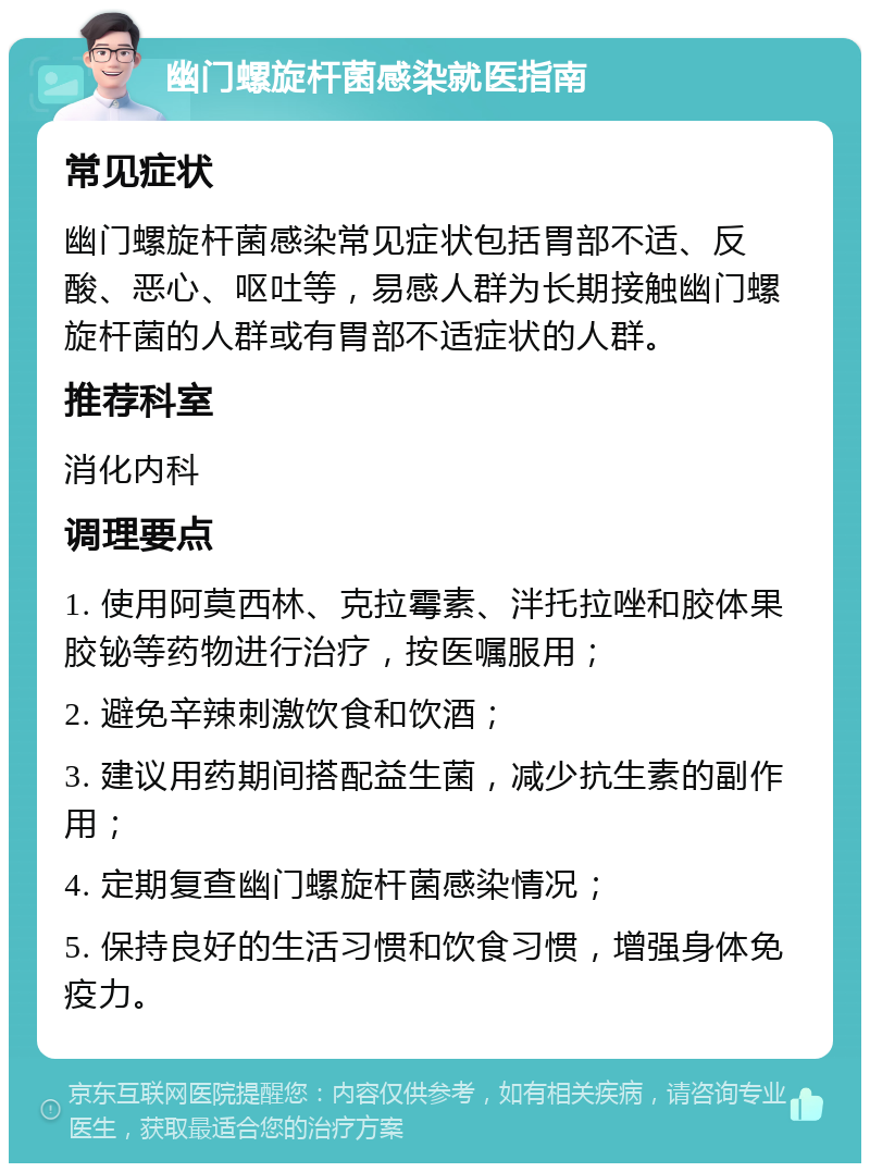 幽门螺旋杆菌感染就医指南 常见症状 幽门螺旋杆菌感染常见症状包括胃部不适、反酸、恶心、呕吐等，易感人群为长期接触幽门螺旋杆菌的人群或有胃部不适症状的人群。 推荐科室 消化内科 调理要点 1. 使用阿莫西林、克拉霉素、泮托拉唑和胶体果胶铋等药物进行治疗，按医嘱服用； 2. 避免辛辣刺激饮食和饮酒； 3. 建议用药期间搭配益生菌，减少抗生素的副作用； 4. 定期复查幽门螺旋杆菌感染情况； 5. 保持良好的生活习惯和饮食习惯，增强身体免疫力。