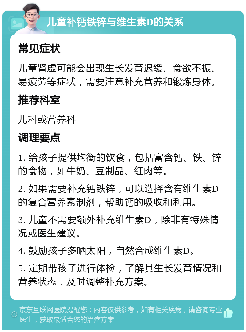 儿童补钙铁锌与维生素D的关系 常见症状 儿童肾虚可能会出现生长发育迟缓、食欲不振、易疲劳等症状，需要注意补充营养和锻炼身体。 推荐科室 儿科或营养科 调理要点 1. 给孩子提供均衡的饮食，包括富含钙、铁、锌的食物，如牛奶、豆制品、红肉等。 2. 如果需要补充钙铁锌，可以选择含有维生素D的复合营养素制剂，帮助钙的吸收和利用。 3. 儿童不需要额外补充维生素D，除非有特殊情况或医生建议。 4. 鼓励孩子多晒太阳，自然合成维生素D。 5. 定期带孩子进行体检，了解其生长发育情况和营养状态，及时调整补充方案。