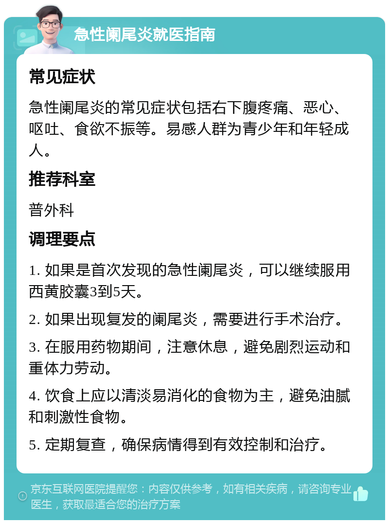 急性阑尾炎就医指南 常见症状 急性阑尾炎的常见症状包括右下腹疼痛、恶心、呕吐、食欲不振等。易感人群为青少年和年轻成人。 推荐科室 普外科 调理要点 1. 如果是首次发现的急性阑尾炎，可以继续服用西黄胶囊3到5天。 2. 如果出现复发的阑尾炎，需要进行手术治疗。 3. 在服用药物期间，注意休息，避免剧烈运动和重体力劳动。 4. 饮食上应以清淡易消化的食物为主，避免油腻和刺激性食物。 5. 定期复查，确保病情得到有效控制和治疗。