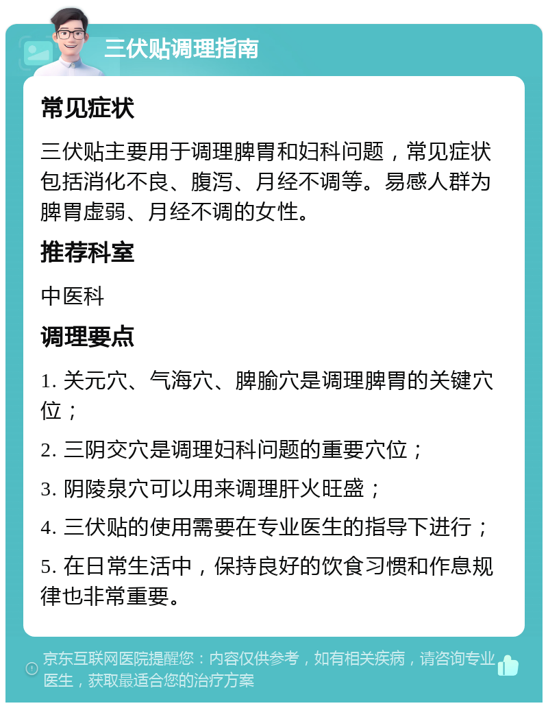 三伏贴调理指南 常见症状 三伏贴主要用于调理脾胃和妇科问题，常见症状包括消化不良、腹泻、月经不调等。易感人群为脾胃虚弱、月经不调的女性。 推荐科室 中医科 调理要点 1. 关元穴、气海穴、脾腧穴是调理脾胃的关键穴位； 2. 三阴交穴是调理妇科问题的重要穴位； 3. 阴陵泉穴可以用来调理肝火旺盛； 4. 三伏贴的使用需要在专业医生的指导下进行； 5. 在日常生活中，保持良好的饮食习惯和作息规律也非常重要。