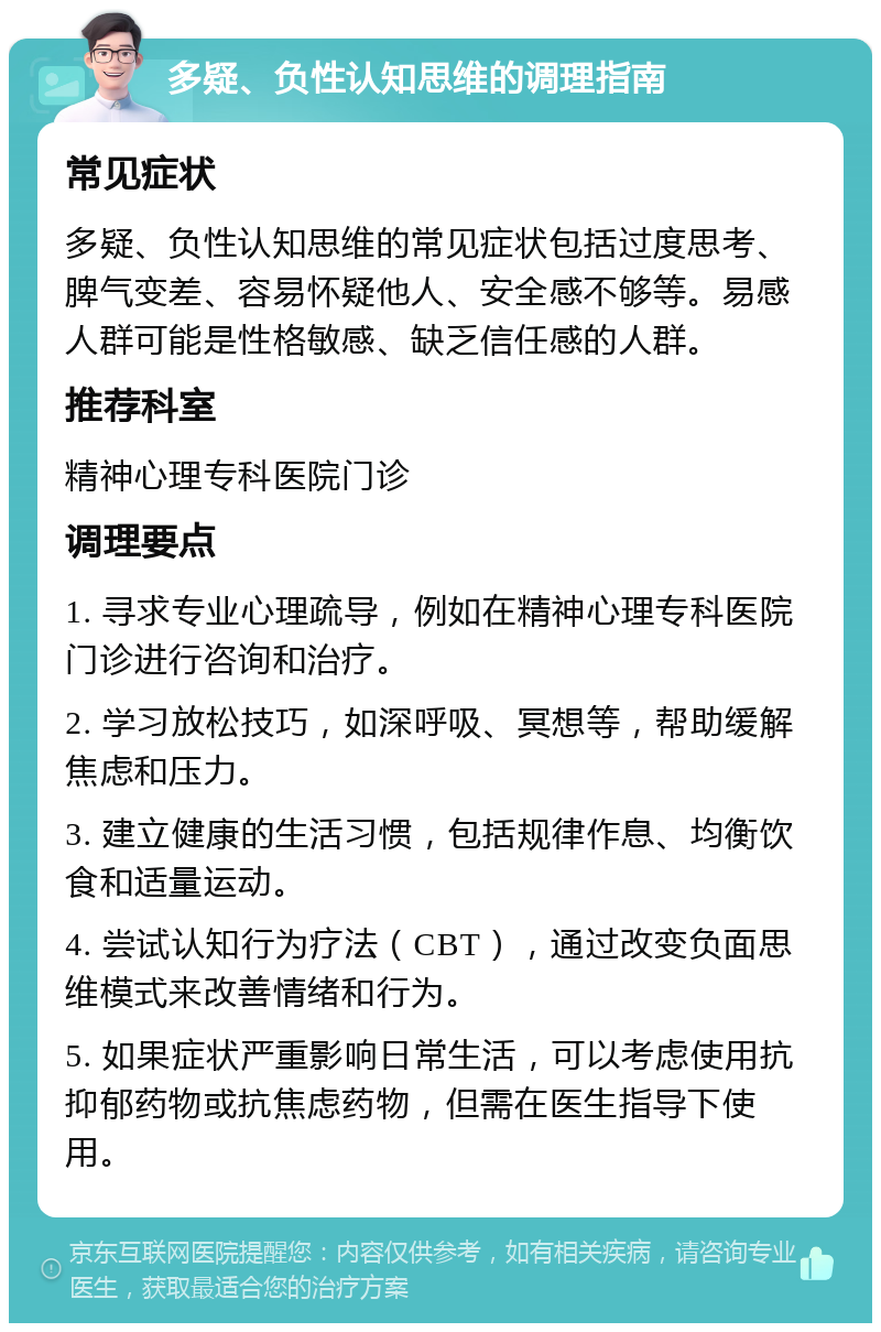 多疑、负性认知思维的调理指南 常见症状 多疑、负性认知思维的常见症状包括过度思考、脾气变差、容易怀疑他人、安全感不够等。易感人群可能是性格敏感、缺乏信任感的人群。 推荐科室 精神心理专科医院门诊 调理要点 1. 寻求专业心理疏导，例如在精神心理专科医院门诊进行咨询和治疗。 2. 学习放松技巧，如深呼吸、冥想等，帮助缓解焦虑和压力。 3. 建立健康的生活习惯，包括规律作息、均衡饮食和适量运动。 4. 尝试认知行为疗法（CBT），通过改变负面思维模式来改善情绪和行为。 5. 如果症状严重影响日常生活，可以考虑使用抗抑郁药物或抗焦虑药物，但需在医生指导下使用。