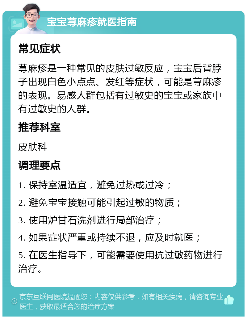 宝宝荨麻疹就医指南 常见症状 荨麻疹是一种常见的皮肤过敏反应，宝宝后背脖子出现白色小点点、发红等症状，可能是荨麻疹的表现。易感人群包括有过敏史的宝宝或家族中有过敏史的人群。 推荐科室 皮肤科 调理要点 1. 保持室温适宜，避免过热或过冷； 2. 避免宝宝接触可能引起过敏的物质； 3. 使用炉甘石洗剂进行局部治疗； 4. 如果症状严重或持续不退，应及时就医； 5. 在医生指导下，可能需要使用抗过敏药物进行治疗。