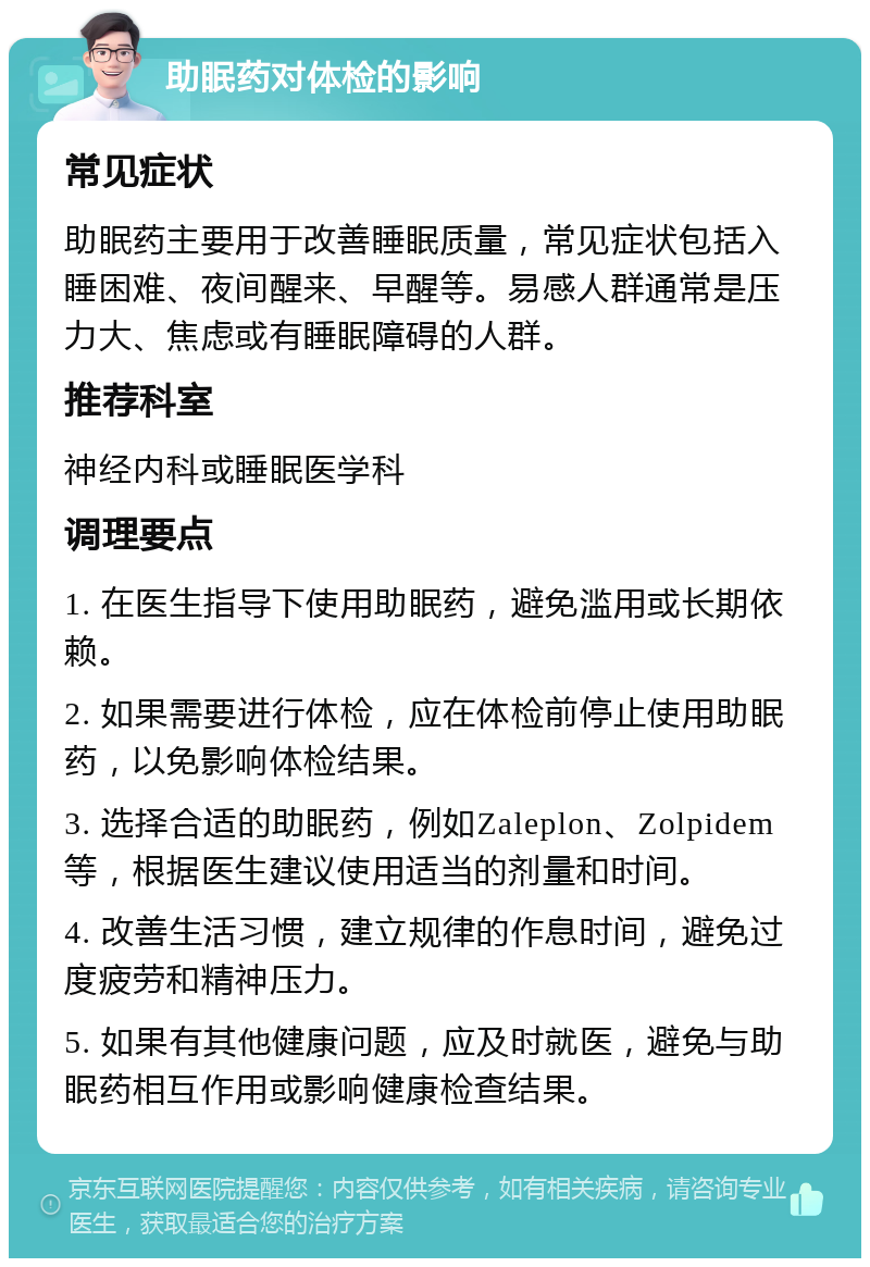 助眠药对体检的影响 常见症状 助眠药主要用于改善睡眠质量，常见症状包括入睡困难、夜间醒来、早醒等。易感人群通常是压力大、焦虑或有睡眠障碍的人群。 推荐科室 神经内科或睡眠医学科 调理要点 1. 在医生指导下使用助眠药，避免滥用或长期依赖。 2. 如果需要进行体检，应在体检前停止使用助眠药，以免影响体检结果。 3. 选择合适的助眠药，例如Zaleplon、Zolpidem等，根据医生建议使用适当的剂量和时间。 4. 改善生活习惯，建立规律的作息时间，避免过度疲劳和精神压力。 5. 如果有其他健康问题，应及时就医，避免与助眠药相互作用或影响健康检查结果。