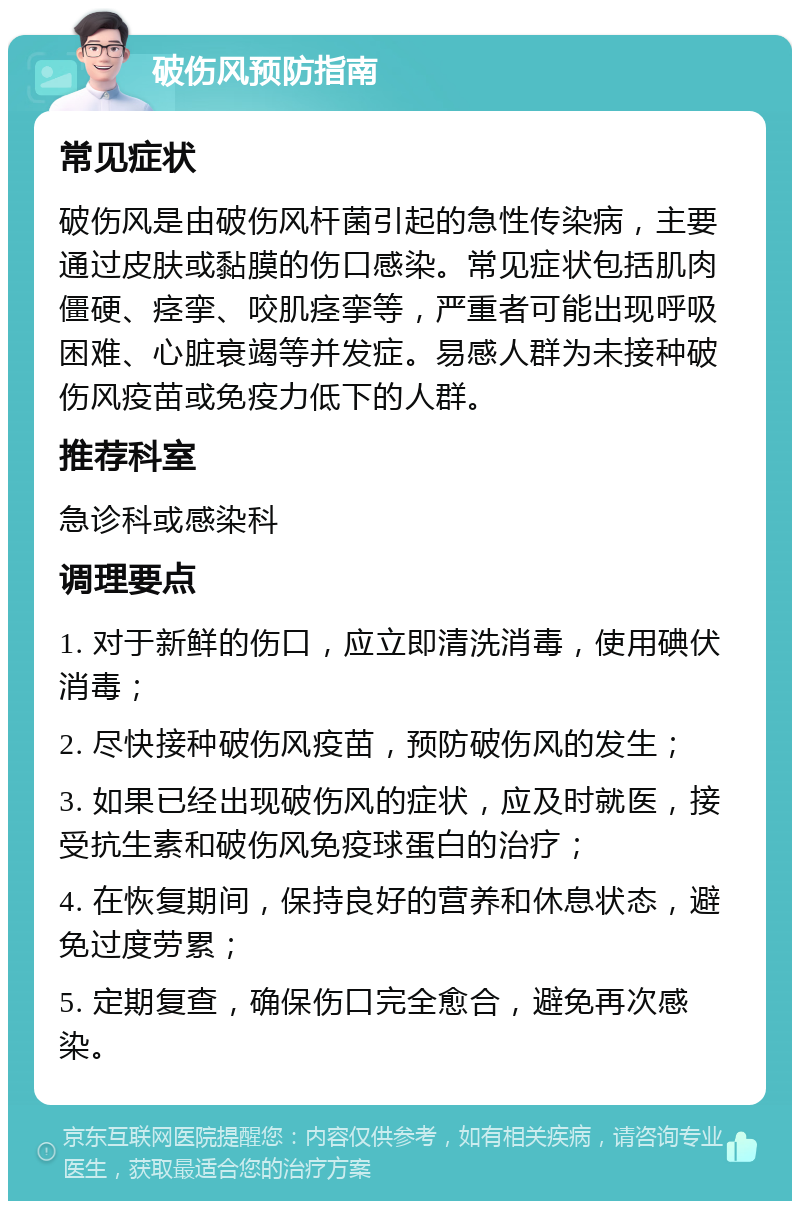 破伤风预防指南 常见症状 破伤风是由破伤风杆菌引起的急性传染病，主要通过皮肤或黏膜的伤口感染。常见症状包括肌肉僵硬、痉挛、咬肌痉挛等，严重者可能出现呼吸困难、心脏衰竭等并发症。易感人群为未接种破伤风疫苗或免疫力低下的人群。 推荐科室 急诊科或感染科 调理要点 1. 对于新鲜的伤口，应立即清洗消毒，使用碘伏消毒； 2. 尽快接种破伤风疫苗，预防破伤风的发生； 3. 如果已经出现破伤风的症状，应及时就医，接受抗生素和破伤风免疫球蛋白的治疗； 4. 在恢复期间，保持良好的营养和休息状态，避免过度劳累； 5. 定期复查，确保伤口完全愈合，避免再次感染。