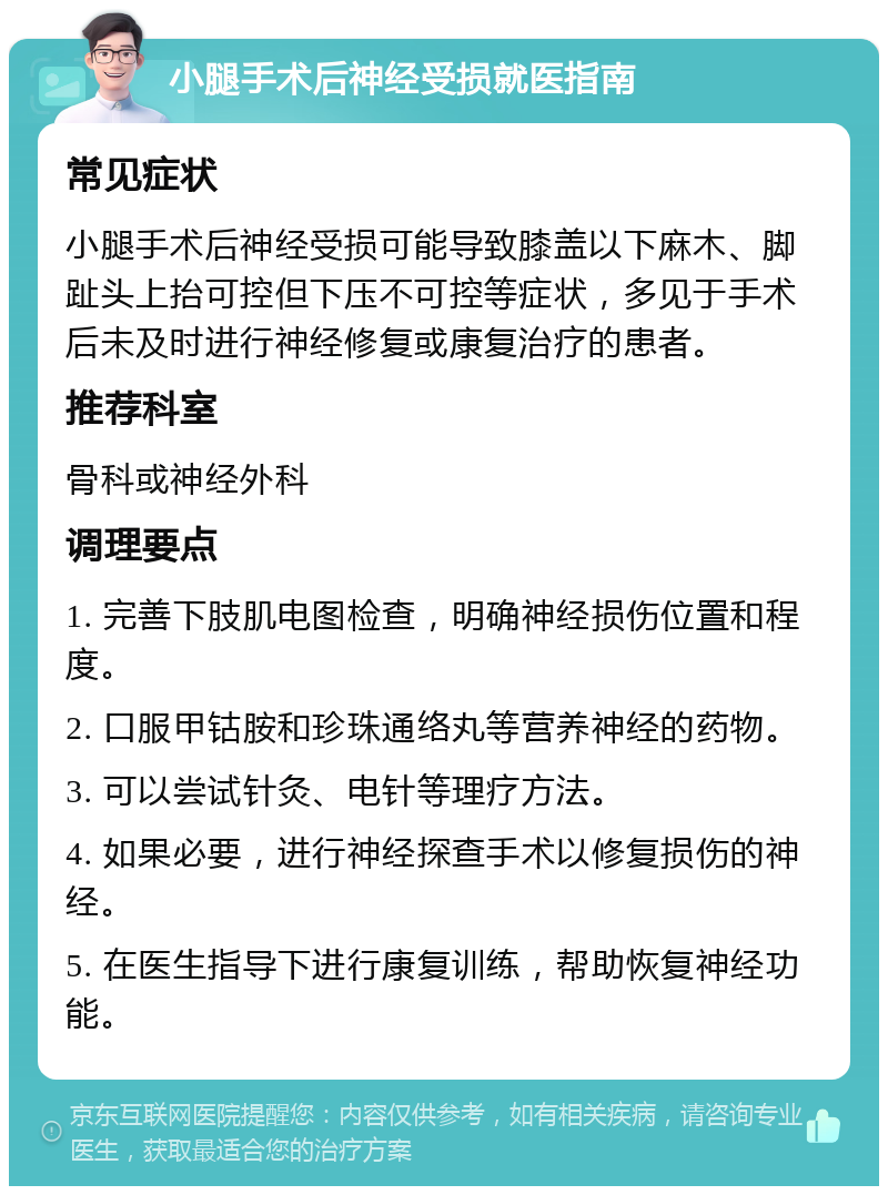 小腿手术后神经受损就医指南 常见症状 小腿手术后神经受损可能导致膝盖以下麻木、脚趾头上抬可控但下压不可控等症状，多见于手术后未及时进行神经修复或康复治疗的患者。 推荐科室 骨科或神经外科 调理要点 1. 完善下肢肌电图检查，明确神经损伤位置和程度。 2. 口服甲钴胺和珍珠通络丸等营养神经的药物。 3. 可以尝试针灸、电针等理疗方法。 4. 如果必要，进行神经探查手术以修复损伤的神经。 5. 在医生指导下进行康复训练，帮助恢复神经功能。