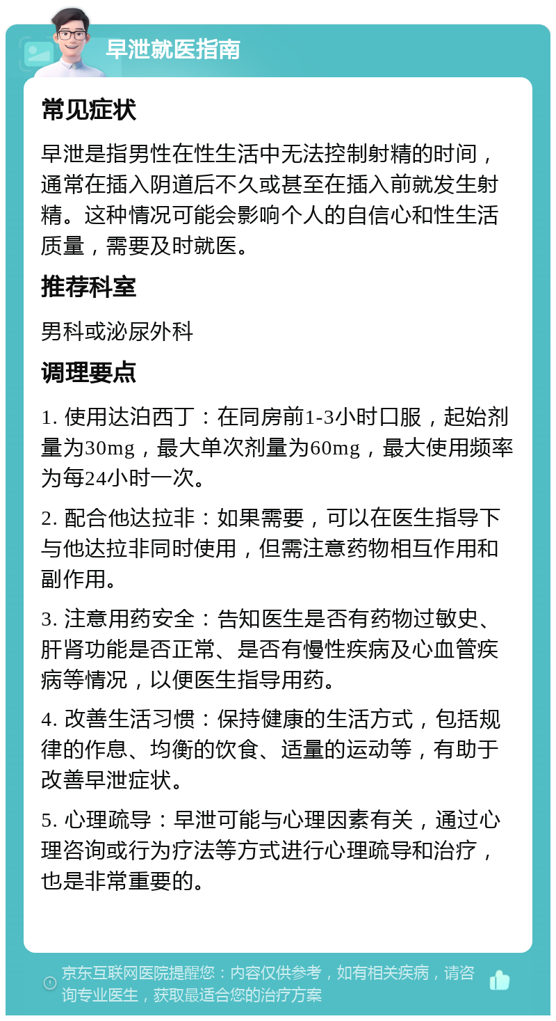 早泄就医指南 常见症状 早泄是指男性在性生活中无法控制射精的时间，通常在插入阴道后不久或甚至在插入前就发生射精。这种情况可能会影响个人的自信心和性生活质量，需要及时就医。 推荐科室 男科或泌尿外科 调理要点 1. 使用达泊西丁：在同房前1-3小时口服，起始剂量为30mg，最大单次剂量为60mg，最大使用频率为每24小时一次。 2. 配合他达拉非：如果需要，可以在医生指导下与他达拉非同时使用，但需注意药物相互作用和副作用。 3. 注意用药安全：告知医生是否有药物过敏史、肝肾功能是否正常、是否有慢性疾病及心血管疾病等情况，以便医生指导用药。 4. 改善生活习惯：保持健康的生活方式，包括规律的作息、均衡的饮食、适量的运动等，有助于改善早泄症状。 5. 心理疏导：早泄可能与心理因素有关，通过心理咨询或行为疗法等方式进行心理疏导和治疗，也是非常重要的。