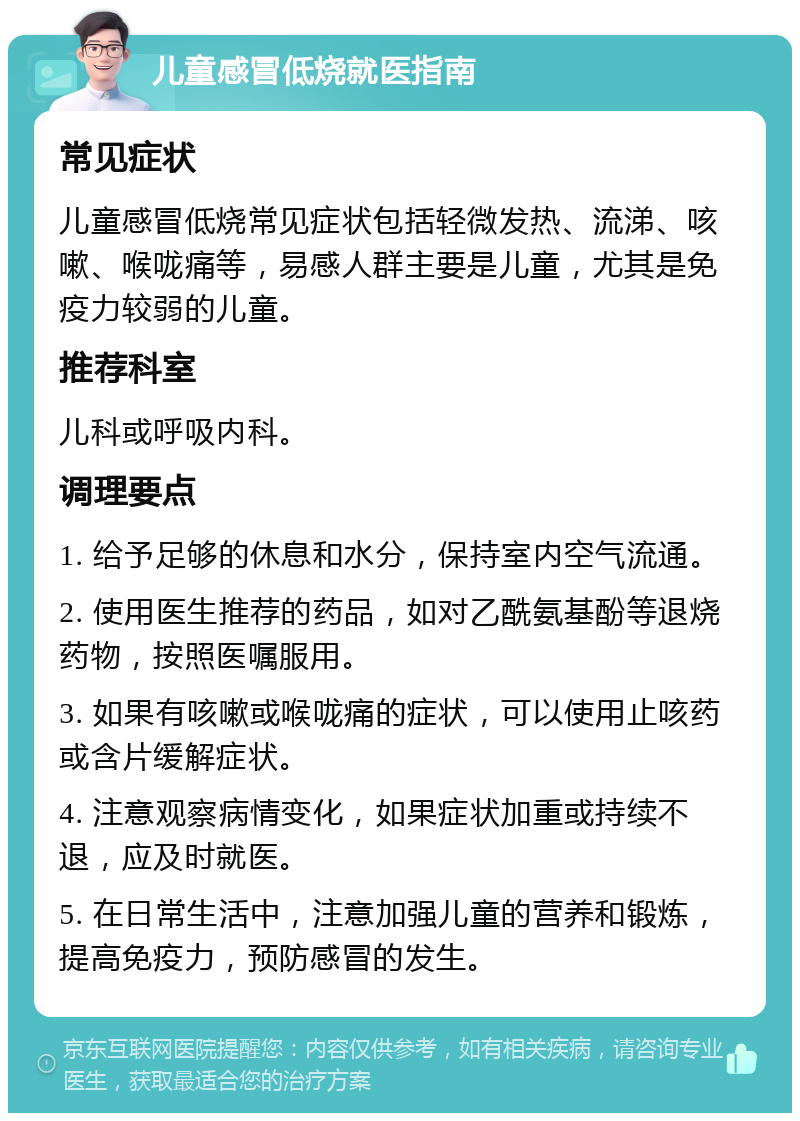 儿童感冒低烧就医指南 常见症状 儿童感冒低烧常见症状包括轻微发热、流涕、咳嗽、喉咙痛等，易感人群主要是儿童，尤其是免疫力较弱的儿童。 推荐科室 儿科或呼吸内科。 调理要点 1. 给予足够的休息和水分，保持室内空气流通。 2. 使用医生推荐的药品，如对乙酰氨基酚等退烧药物，按照医嘱服用。 3. 如果有咳嗽或喉咙痛的症状，可以使用止咳药或含片缓解症状。 4. 注意观察病情变化，如果症状加重或持续不退，应及时就医。 5. 在日常生活中，注意加强儿童的营养和锻炼，提高免疫力，预防感冒的发生。