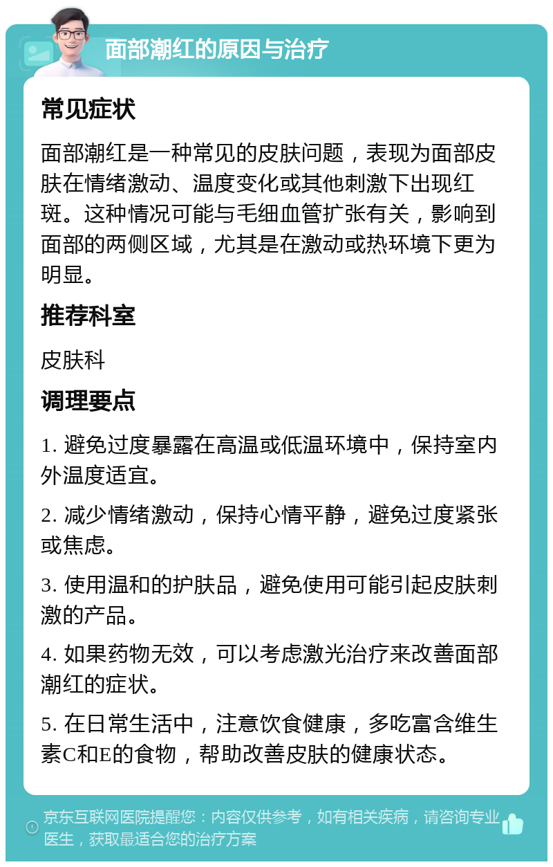 面部潮红的原因与治疗 常见症状 面部潮红是一种常见的皮肤问题，表现为面部皮肤在情绪激动、温度变化或其他刺激下出现红斑。这种情况可能与毛细血管扩张有关，影响到面部的两侧区域，尤其是在激动或热环境下更为明显。 推荐科室 皮肤科 调理要点 1. 避免过度暴露在高温或低温环境中，保持室内外温度适宜。 2. 减少情绪激动，保持心情平静，避免过度紧张或焦虑。 3. 使用温和的护肤品，避免使用可能引起皮肤刺激的产品。 4. 如果药物无效，可以考虑激光治疗来改善面部潮红的症状。 5. 在日常生活中，注意饮食健康，多吃富含维生素C和E的食物，帮助改善皮肤的健康状态。