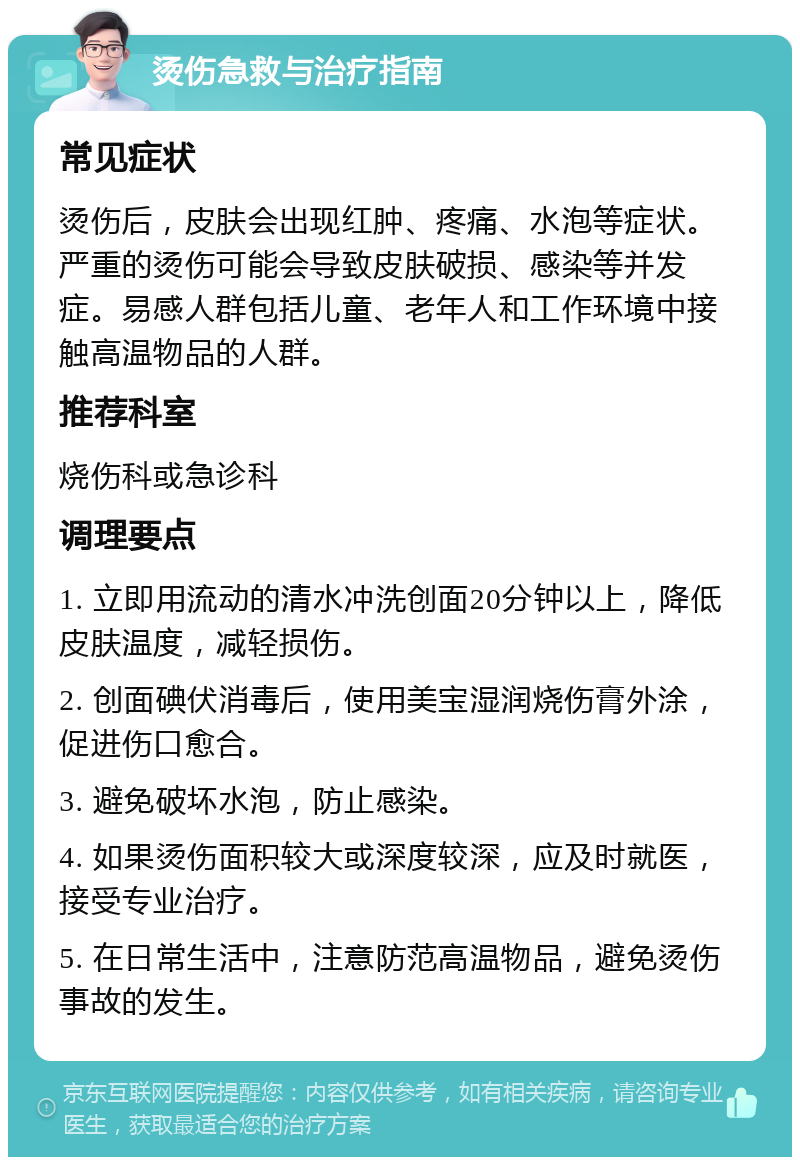 烫伤急救与治疗指南 常见症状 烫伤后，皮肤会出现红肿、疼痛、水泡等症状。严重的烫伤可能会导致皮肤破损、感染等并发症。易感人群包括儿童、老年人和工作环境中接触高温物品的人群。 推荐科室 烧伤科或急诊科 调理要点 1. 立即用流动的清水冲洗创面20分钟以上，降低皮肤温度，减轻损伤。 2. 创面碘伏消毒后，使用美宝湿润烧伤膏外涂，促进伤口愈合。 3. 避免破坏水泡，防止感染。 4. 如果烫伤面积较大或深度较深，应及时就医，接受专业治疗。 5. 在日常生活中，注意防范高温物品，避免烫伤事故的发生。