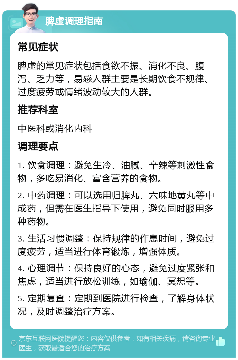 脾虚调理指南 常见症状 脾虚的常见症状包括食欲不振、消化不良、腹泻、乏力等，易感人群主要是长期饮食不规律、过度疲劳或情绪波动较大的人群。 推荐科室 中医科或消化内科 调理要点 1. 饮食调理：避免生冷、油腻、辛辣等刺激性食物，多吃易消化、富含营养的食物。 2. 中药调理：可以选用归脾丸、六味地黄丸等中成药，但需在医生指导下使用，避免同时服用多种药物。 3. 生活习惯调整：保持规律的作息时间，避免过度疲劳，适当进行体育锻炼，增强体质。 4. 心理调节：保持良好的心态，避免过度紧张和焦虑，适当进行放松训练，如瑜伽、冥想等。 5. 定期复查：定期到医院进行检查，了解身体状况，及时调整治疗方案。