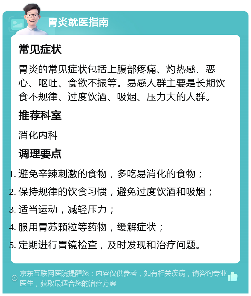 胃炎就医指南 常见症状 胃炎的常见症状包括上腹部疼痛、灼热感、恶心、呕吐、食欲不振等。易感人群主要是长期饮食不规律、过度饮酒、吸烟、压力大的人群。 推荐科室 消化内科 调理要点 避免辛辣刺激的食物，多吃易消化的食物； 保持规律的饮食习惯，避免过度饮酒和吸烟； 适当运动，减轻压力； 服用胃苏颗粒等药物，缓解症状； 定期进行胃镜检查，及时发现和治疗问题。