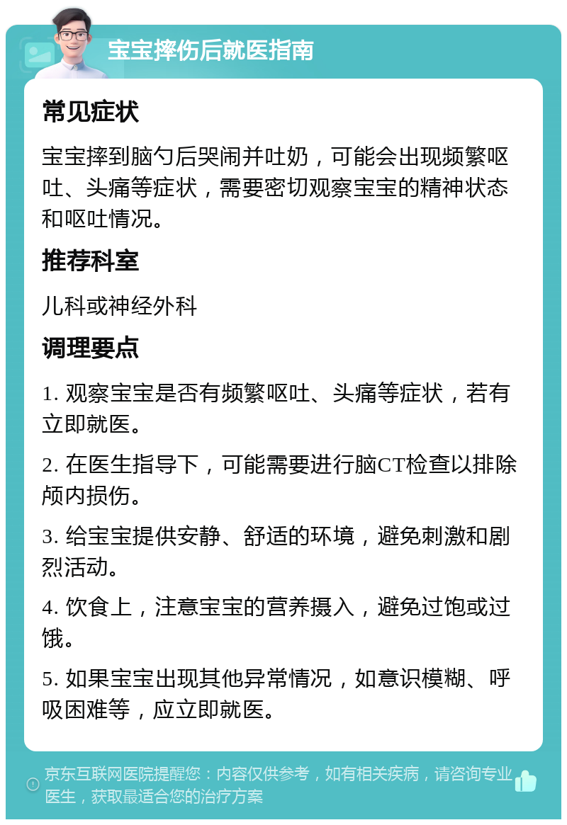 宝宝摔伤后就医指南 常见症状 宝宝摔到脑勺后哭闹并吐奶，可能会出现频繁呕吐、头痛等症状，需要密切观察宝宝的精神状态和呕吐情况。 推荐科室 儿科或神经外科 调理要点 1. 观察宝宝是否有频繁呕吐、头痛等症状，若有立即就医。 2. 在医生指导下，可能需要进行脑CT检查以排除颅内损伤。 3. 给宝宝提供安静、舒适的环境，避免刺激和剧烈活动。 4. 饮食上，注意宝宝的营养摄入，避免过饱或过饿。 5. 如果宝宝出现其他异常情况，如意识模糊、呼吸困难等，应立即就医。