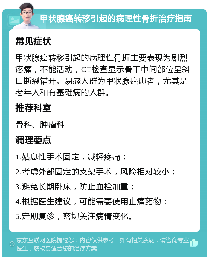 甲状腺癌转移引起的病理性骨折治疗指南 常见症状 甲状腺癌转移引起的病理性骨折主要表现为剧烈疼痛，不能活动，CT检查显示骨干中间部位呈斜口断裂错开。易感人群为甲状腺癌患者，尤其是老年人和有基础病的人群。 推荐科室 骨科、肿瘤科 调理要点 1.姑息性手术固定，减轻疼痛； 2.考虑外部固定的支架手术，风险相对较小； 3.避免长期卧床，防止血栓加重； 4.根据医生建议，可能需要使用止痛药物； 5.定期复诊，密切关注病情变化。